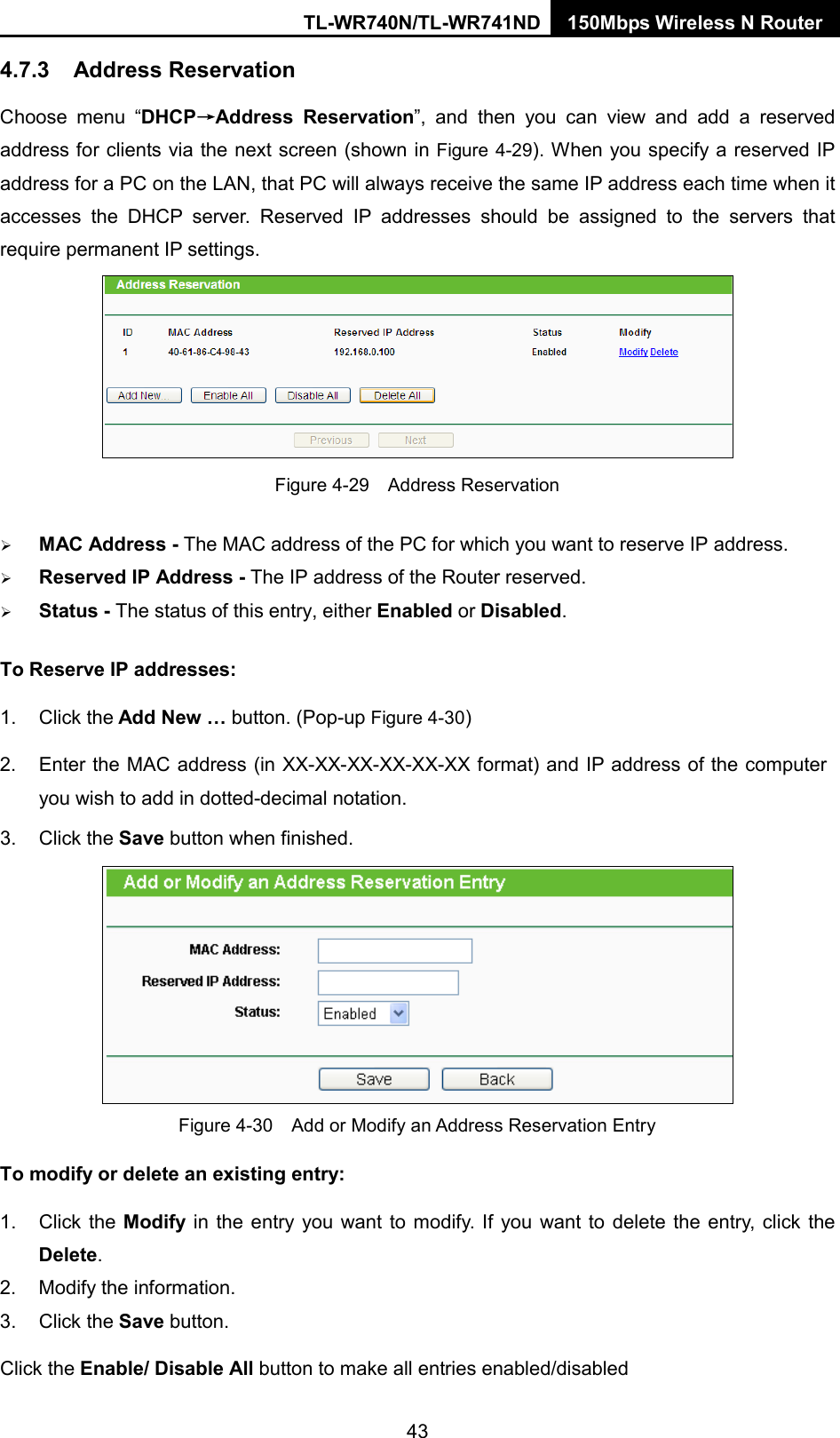 TL-WR740N/TL-WR741ND 150Mbps Wireless N Router  4.7.3 Address Reservation Choose menu “DHCP→Address Reservation”,  and then you can view and add a reserved address for clients via the next screen (shown in Figure 4-29). When you specify a reserved IP address for a PC on the LAN, that PC will always receive the same IP address each time when it accesses the DHCP server. Reserved IP addresses should be assigned to the  servers  that require permanent IP settings.    Figure 4-29  Address Reservation  MAC Address - The MAC address of the PC for which you want to reserve IP address.  Reserved IP Address - The IP address of the Router reserved.  Status - The status of this entry, either Enabled or Disabled. To Reserve IP addresses:   1. Click the Add New … button. (Pop-up Figure 4-30) 2. Enter the MAC address (in XX-XX-XX-XX-XX-XX format) and IP address of the computer you wish to add in dotted-decimal notation.   3. Click the Save button when finished.    Figure 4-30  Add or Modify an Address Reservation Entry To modify or delete an existing entry: 1. Click the Modify  in the entry you want to modify. If you want to delete the entry, click the Delete. 2. Modify the information.   3. Click the Save button. Click the Enable/ Disable All button to make all entries enabled/disabled 43 