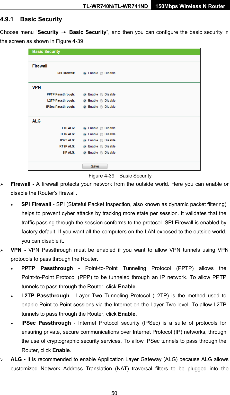TL-WR740N/TL-WR741ND 150Mbps Wireless N Router  4.9.1 Basic Security Choose menu “Security  → Basic Security”, and then you can configure the basic security in the screen as shown in Figure 4-39.  Figure 4-39  Basic Security  Firewall - A firewall protects your network from the outside world. Here you can enable or disable the Router’s firewall. • SPI Firewall - SPI (Stateful Packet Inspection, also known as dynamic packet filtering) helps to prevent cyber attacks by tracking more state per session. It validates that the traffic passing through the session conforms to the protocol. SPI Firewall is enabled by factory default. If you want all the computers on the LAN exposed to the outside world, you can disable it.    VPN  -  VPN Passthrough must be enabled if you want to allow VPN tunnels using VPN protocols to pass through the Router. • PPTP Passthrough - Point-to-Point Tunneling Protocol (PPTP) allows the Point-to-Point Protocol (PPP) to be tunneled through an IP network. To allow PPTP tunnels to pass through the Router, click Enable. • L2TP Passthrough  -  Layer Two Tunneling Protocol (L2TP) is the method used to enable Point-to-Point sessions via the Internet on the Layer Two level. To allow L2TP tunnels to pass through the Router, click Enable. • IPSec Passthrough  -  Internet Protocol security (IPSec) is a suite of protocols for ensuring private, secure communications over Internet Protocol (IP) networks, through the use of cryptographic security services. To allow IPSec tunnels to pass through the Router, click Enable.  ALG - It is recommended to enable Application Layer Gateway (ALG) because ALG allows customized Network Address Translation (NAT) traversal filters to be plugged into the 50 