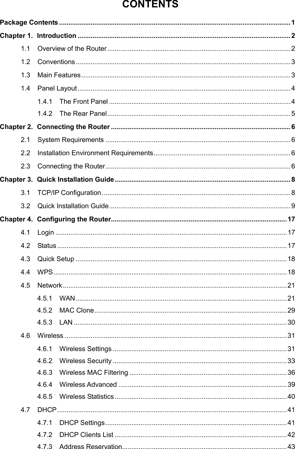  CONTENTS Package Contents ............................................................................................................................. 1 Chapter 1. Introduction ................................................................................................................... 2 1.1 Overview of the Router ................................................................................................... 2 1.2 Conventions .................................................................................................................... 3 1.3 Main Features ................................................................................................................. 3 1.4 Panel Layout ................................................................................................................... 4 1.4.1 The Front Panel .................................................................................................. 4 1.4.2 The Rear Panel ................................................................................................... 5 Chapter 2. Connecting the Router ................................................................................................. 6 2.1 System Requirements .................................................................................................... 6 2.2 Installation Environment Requirements .......................................................................... 6 2.3 Connecting the Router .................................................................................................... 6 Chapter 3. Quick Installation Guide ............................................................................................... 8 3.1 TCP/IP Configuration ...................................................................................................... 8 3.2 Quick Installation Guide .................................................................................................. 9 Chapter 4. Configuring the Router ............................................................................................... 17 4.1 Login ............................................................................................................................. 17 4.2 Status ............................................................................................................................ 17 4.3 Quick Setup .................................................................................................................. 18 4.4 WPS .............................................................................................................................. 18 4.5 Network ......................................................................................................................... 21 4.5.1 WAN .................................................................................................................. 21 4.5.2 MAC Clone ........................................................................................................ 29 4.5.3 LAN ................................................................................................................... 30 4.6 Wireless ........................................................................................................................ 31 4.6.1 Wireless Settings .............................................................................................. 31 4.6.2 Wireless Security .............................................................................................. 33 4.6.3 Wireless MAC Filtering ..................................................................................... 36 4.6.4 Wireless Advanced ........................................................................................... 39 4.6.5 Wireless Statistics ............................................................................................. 40 4.7 DHCP ............................................................................................................................ 41 4.7.1 DHCP Settings .................................................................................................. 41 4.7.2 DHCP Clients List ............................................................................................. 42 4.7.3 Address Reservation......................................................................................... 43  