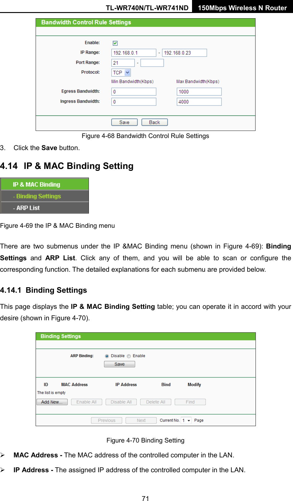 TL-WR740N/TL-WR741ND 150Mbps Wireless N Router   Figure 4-68 Bandwidth Control Rule Settings 3. Click the Save button. 4.14 IP &amp; MAC Binding Setting  Figure 4-69 the IP &amp; MAC Binding menu There are two submenus under the IP &amp;MAC Binding menu (shown in Figure  4-69):  Binding Settings  and ARP List. Click any of them, and you will be able to scan or configure the corresponding function. The detailed explanations for each submenu are provided below. 4.14.1 Binding Settings This page displays the IP &amp; MAC Binding Setting table; you can operate it in accord with your desire (shown in Figure 4-70).    Figure 4-70 Binding Setting  MAC Address - The MAC address of the controlled computer in the LAN.    IP Address - The assigned IP address of the controlled computer in the LAN.   71 