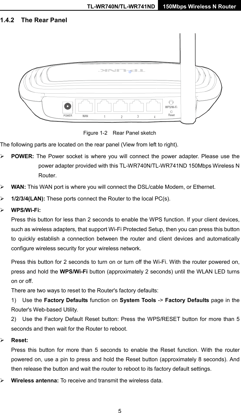 TL-WR740N/TL-WR741ND 150Mbps Wireless N Router  1.4.2 The Rear Panel  Figure 1-2    Rear Panel sketch The following parts are located on the rear panel (View from left to right).  POWER:  The Power socket is where you will connect the power adapter. Please use the power adapter provided with this TL-WR740N/TL-WR741ND 150Mbps Wireless N Router.    WAN: This WAN port is where you will connect the DSL/cable Modem, or Ethernet.  1/2/3/4(LAN): These ports connect the Router to the local PC(s).  WPS/Wi-Fi: Press this button for less than 2 seconds to enable the WPS function. If your client devices, such as wireless adapters, that support Wi-Fi Protected Setup, then you can press this button to quickly establish a connection between the router and client devices and automatically configure wireless security for your wireless network.   Press this button for 2 seconds to turn on or turn off the Wi-Fi. With the router powered on, press and hold the WPS/Wi-Fi button (approximately 2 seconds) until the WLAN LED turns on or off.   There are two ways to reset to the Router&apos;s factory defaults: 1) Use the Factory Defaults function on System Tools -&gt; Factory Defaults page in the Router&apos;s Web-based Utility. 2) Use the Factory Default Reset button: Press the WPS/RESET button for more than 5 seconds and then wait for the Router to reboot.  Reset: Press this button for more than 5 seconds to enable the Reset function. With the router powered on, use a pin to press and hold the Reset button (approximately 8 seconds). And then release the button and wait the router to reboot to its factory default settings.  Wireless antenna: To receive and transmit the wireless data. 5 