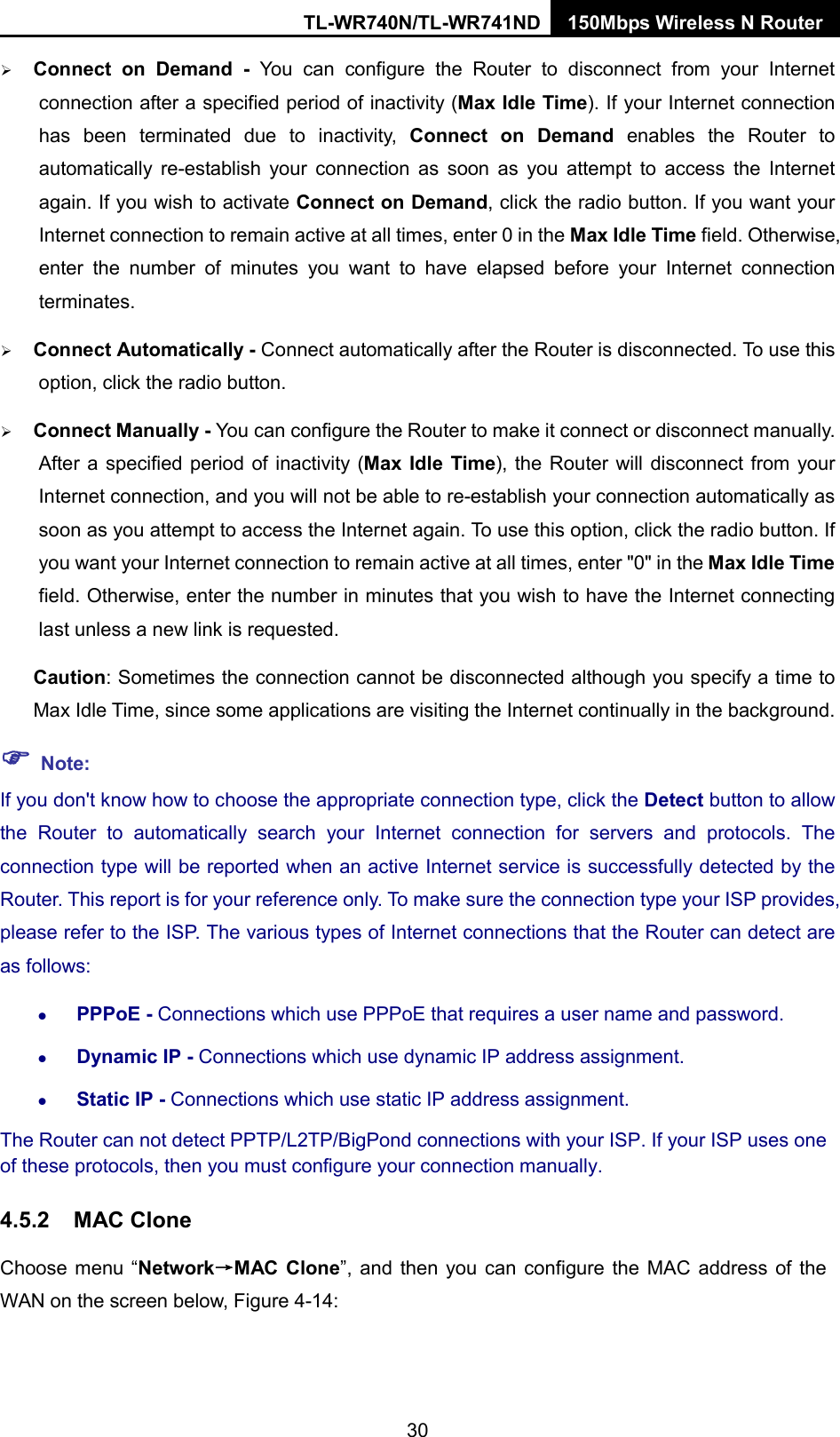 TL-WR740N/TL-WR741ND 150Mbps Wireless N Router   Connect on Demand - You can configure the Router to disconnect from your Internet connection after a specified period of inactivity (Max Idle Time). If your Internet connection has been terminated due to inactivity, Connect on Demand enables the Router to automatically re-establish  your connection as soon as you attempt to access the Internet again. If you wish to activate Connect on Demand, click the radio button. If you want your Internet connection to remain active at all times, enter 0 in the Max Idle Time field. Otherwise, enter the number of minutes you want to have elapsed before your Internet connection terminates.  Connect Automatically - Connect automatically after the Router is disconnected. To use this option, click the radio button.  Connect Manually - You can configure the Router to make it connect or disconnect manually. After a specified period of inactivity (Max Idle Time), the Router will disconnect from your Internet connection, and you will not be able to re-establish your connection automatically as soon as you attempt to access the Internet again. To use this option, click the radio button. If you want your Internet connection to remain active at all times, enter &quot;0&quot; in the Max Idle Time field. Otherwise, enter the number in minutes that you wish to have the Internet connecting last unless a new link is requested. Caution: Sometimes the connection cannot be disconnected although you specify a time to Max Idle Time, since some applications are visiting the Internet continually in the background.  Note: If you don&apos;t know how to choose the appropriate connection type, click the Detect button to allow the Router to automatically search your Internet connection for servers and protocols. The connection type will be reported when an active Internet service is successfully detected by the Router. This report is for your reference only. To make sure the connection type your ISP provides, please refer to the ISP. The various types of Internet connections that the Router can detect are as follows:  PPPoE - Connections which use PPPoE that requires a user name and password.    Dynamic IP - Connections which use dynamic IP address assignment.    Static IP - Connections which use static IP address assignment. The Router can not detect PPTP/L2TP/BigPond connections with your ISP. If your ISP uses one of these protocols, then you must configure your connection manually. 4.5.2 MAC Clone Choose menu “Network→MAC Clone”, and then you can configure the MAC address of the WAN on the screen below, Figure 4-14: 30 