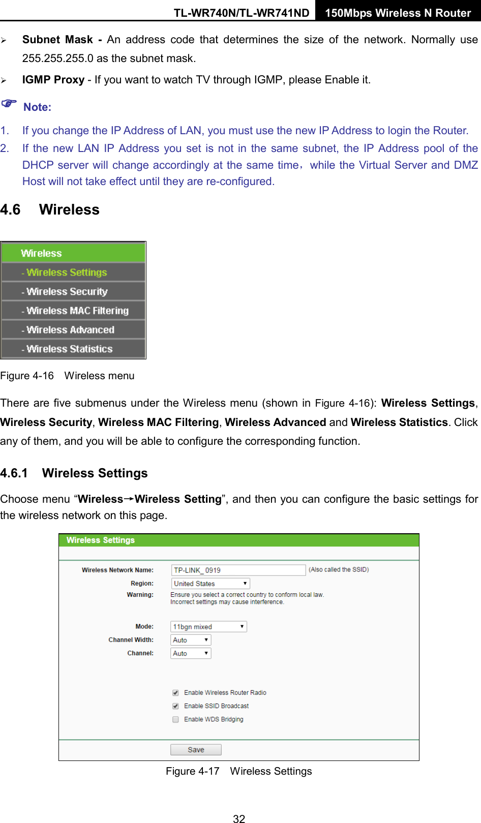 TL-WR740N/TL-WR741ND 150Mbps Wireless N Router   Subnet Mask - An address code that determines the size of the network. Normally use 255.255.255.0 as the subnet mask.    IGMP Proxy - If you want to watch TV through IGMP, please Enable it.  Note: 1. If you change the IP Address of LAN, you must use the new IP Address to login the Router.   2. If the new LAN IP Address you set is not in the same subnet, the IP Address pool of the DHCP server will change accordingly at the same time，while the Virtual Server and DMZ Host will not take effect until they are re-configured. 4.6 Wireless  Figure 4-16  Wireless menu There are five submenus under the Wireless menu (shown in Figure 4-16): Wireless Settings, Wireless Security, Wireless MAC Filtering, Wireless Advanced and Wireless Statistics. Click any of them, and you will be able to configure the corresponding function.   4.6.1 Wireless Settings Choose menu “Wireless→Wireless Setting”, and then you can configure the basic settings for the wireless network on this page.  Figure 4-17  Wireless Settings 32 