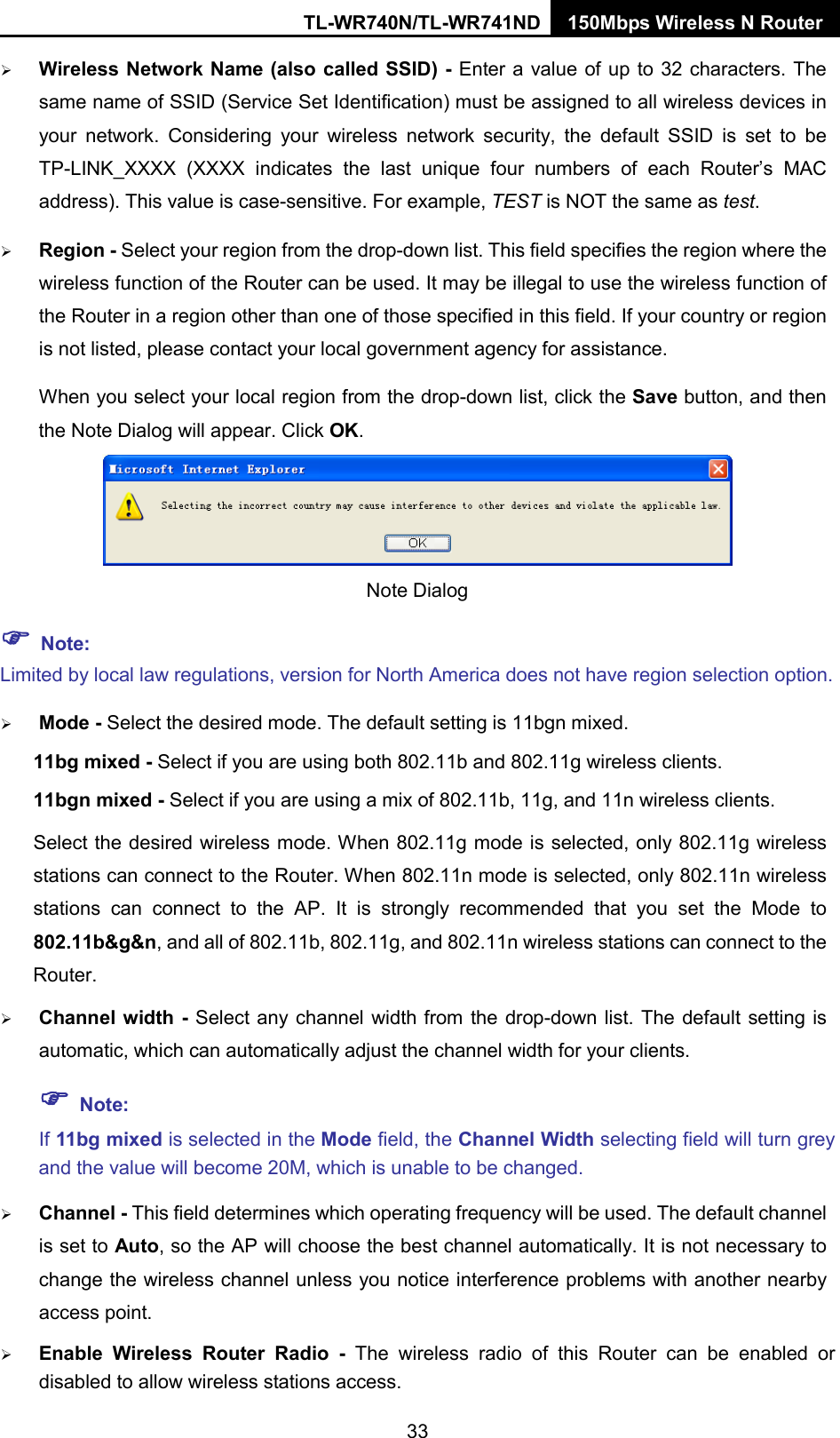 TL-WR740N/TL-WR741ND 150Mbps Wireless N Router   Wireless Network Name (also called SSID) - Enter a value of up to 32 characters. The same name of SSID (Service Set Identification) must be assigned to all wireless devices in your network. Considering your wireless network security, the default SSID is set to be TP-LINK_XXXX  (XXXX indicates the last unique four numbers of each Router’s MAC address). This value is case-sensitive. For example, TEST is NOT the same as test.  Region - Select your region from the drop-down list. This field specifies the region where the wireless function of the Router can be used. It may be illegal to use the wireless function of the Router in a region other than one of those specified in this field. If your country or region is not listed, please contact your local government agency for assistance. When you select your local region from the drop-down list, click the Save button, and then the Note Dialog will appear. Click OK.  Note Dialog    Note: Limited by local law regulations, version for North America does not have region selection option.  Mode - Select the desired mode. The default setting is 11bgn mixed. 11bg mixed - Select if you are using both 802.11b and 802.11g wireless clients. 11bgn mixed - Select if you are using a mix of 802.11b, 11g, and 11n wireless clients. Select the desired wireless mode. When 802.11g mode is selected, only 802.11g wireless stations can connect to the Router. When 802.11n mode is selected, only 802.11n wireless stations can connect to the AP.  It is strongly recommended that you set the Mode to 802.11b&amp;g&amp;n, and all of 802.11b, 802.11g, and 802.11n wireless stations can connect to the Router.  Channel width - Select any channel width from the drop-down list. The default setting is automatic, which can automatically adjust the channel width for your clients.  Note: If 11bg mixed is selected in the Mode field, the Channel Width selecting field will turn grey and the value will become 20M, which is unable to be changed.    Channel - This field determines which operating frequency will be used. The default channel is set to Auto, so the AP will choose the best channel automatically. It is not necessary to change the wireless channel unless you notice interference problems with another nearby access point.  Enable Wireless Router Radio -  The wireless radio of this Router can be enabled or disabled to allow wireless stations access.   33 