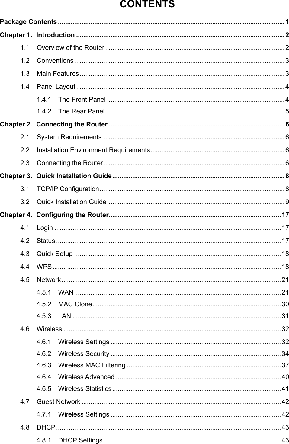  CONTENTS Package Contents ............................................................................................................................. 1 Chapter 1. Introduction ................................................................................................................... 2 1.1 Overview of the Router ................................................................................................... 2 1.2 Conventions .................................................................................................................... 3 1.3 Main Features ................................................................................................................. 3 1.4 Panel Layout ................................................................................................................... 4 1.4.1 The Front Panel .................................................................................................. 4 1.4.2 The Rear Panel ................................................................................................... 5 Chapter 2. Connecting the Router ................................................................................................. 6 2.1 System Requirements .................................................................................................... 6 2.2 Installation Environment Requirements .......................................................................... 6 2.3 Connecting the Router .................................................................................................... 6 Chapter 3. Quick Installation Guide ............................................................................................... 8 3.1 TCP/IP Configuration ...................................................................................................... 8 3.2 Quick Installation Guide .................................................................................................. 9 Chapter 4. Configuring the Router ............................................................................................... 17 4.1 Login ............................................................................................................................. 17 4.2 Status ............................................................................................................................ 17 4.3 Quick Setup .................................................................................................................. 18 4.4 WPS .............................................................................................................................. 18 4.5 Network ......................................................................................................................... 21 4.5.1 WAN .................................................................................................................. 21 4.5.2 MAC Clone ........................................................................................................ 30 4.5.3 LAN ................................................................................................................... 31 4.6 Wireless ........................................................................................................................ 32 4.6.1 Wireless Settings .............................................................................................. 32 4.6.2 Wireless Security .............................................................................................. 34 4.6.3 Wireless MAC Filtering ..................................................................................... 37 4.6.4 Wireless Advanced ........................................................................................... 40 4.6.5 Wireless Statistics ............................................................................................. 41 4.7 Guest Network .............................................................................................................. 42 4.7.1 Wireless Settings .............................................................................................. 42 4.8 DHCP ............................................................................................................................ 43 4.8.1 DHCP Settings .................................................................................................. 43  