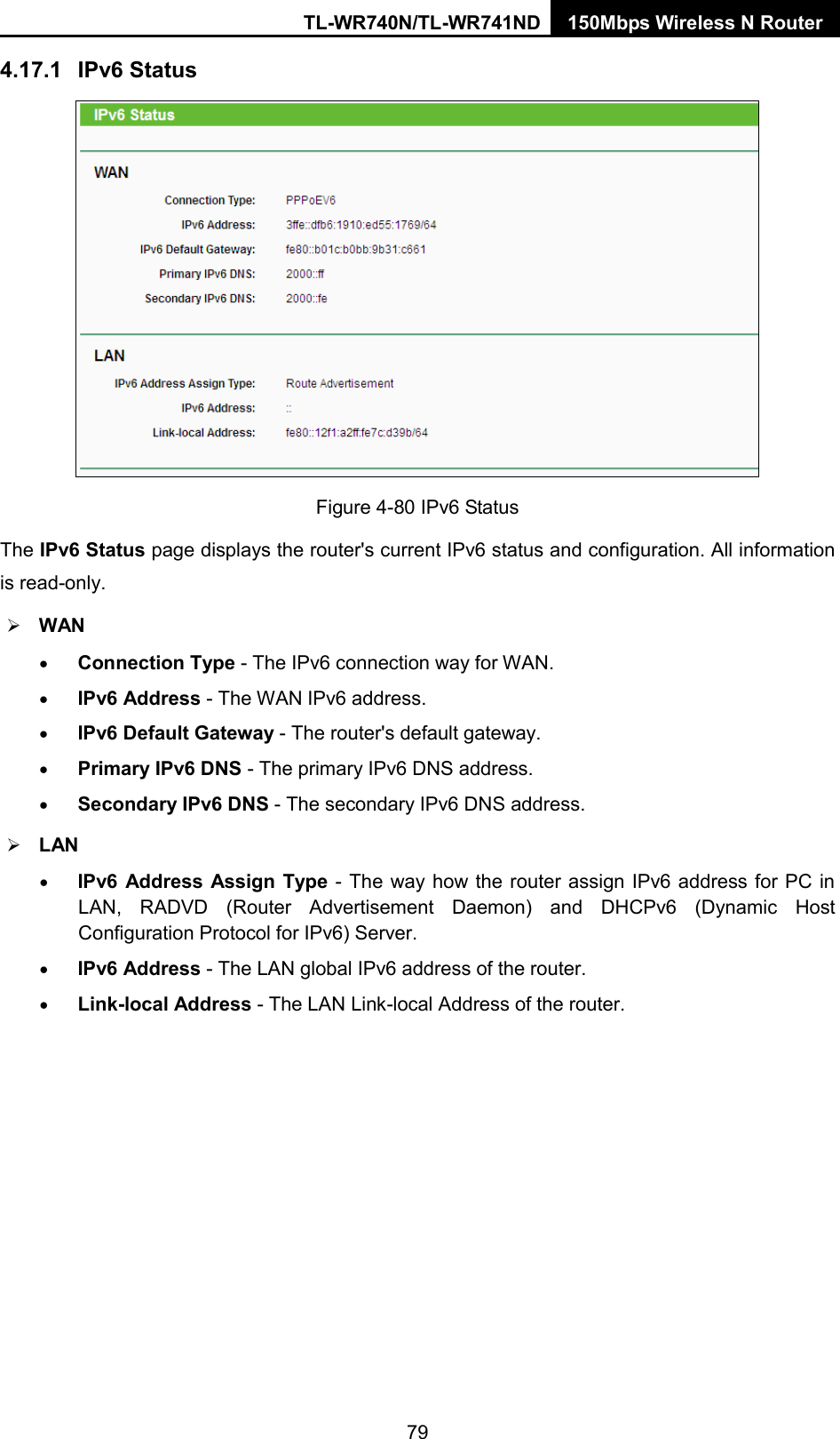 TL-WR740N/TL-WR741ND 150Mbps Wireless N Router  4.17.1 IPv6 Status  Figure 4-80 IPv6 Status The IPv6 Status page displays the router&apos;s current IPv6 status and configuration. All information is read-only.    WAN   • Connection Type - The IPv6 connection way for WAN. • IPv6 Address - The WAN IPv6 address. • IPv6 Default Gateway - The router&apos;s default gateway. • Primary IPv6 DNS - The primary IPv6 DNS address. • Secondary IPv6 DNS - The secondary IPv6 DNS address.  LAN • IPv6 Address Assign Type - The way how the router assign IPv6 address for PC in LAN, RADVD (Router Advertisement Daemon) and DHCPv6 (Dynamic Host Configuration Protocol for IPv6) Server. • IPv6 Address - The LAN global IPv6 address of the router. • Link-local Address - The LAN Link-local Address of the router. 79 