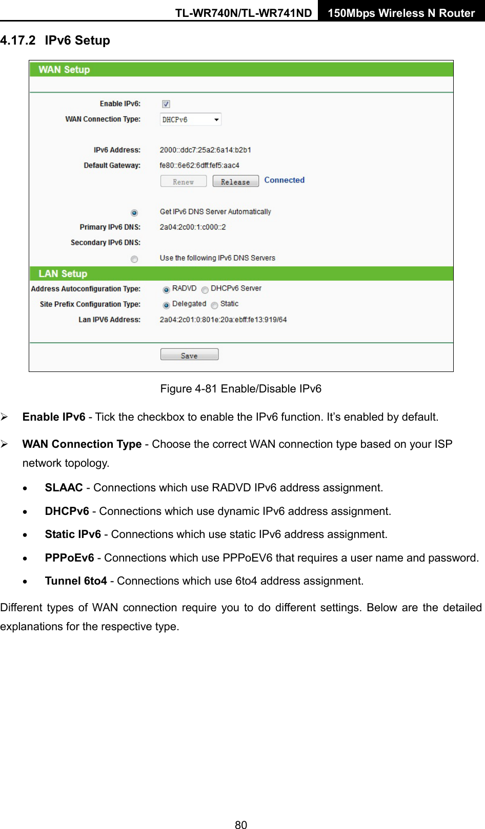 TL-WR740N/TL-WR741ND 150Mbps Wireless N Router  4.17.2 IPv6 Setup  Figure 4-81 Enable/Disable IPv6  Enable IPv6 - Tick the checkbox to enable the IPv6 function. It’s enabled by default.  WAN Connection Type - Choose the correct WAN connection type based on your ISP network topology. • SLAAC - Connections which use RADVD IPv6 address assignment. • DHCPv6 - Connections which use dynamic IPv6 address assignment.   • Static IPv6 - Connections which use static IPv6 address assignment.   • PPPoEv6 - Connections which use PPPoEV6 that requires a user name and password.   • Tunnel 6to4 - Connections which use 6to4 address assignment. Different types of WAN connection require you to do different settings. Below are the detailed explanations for the respective type. 80 