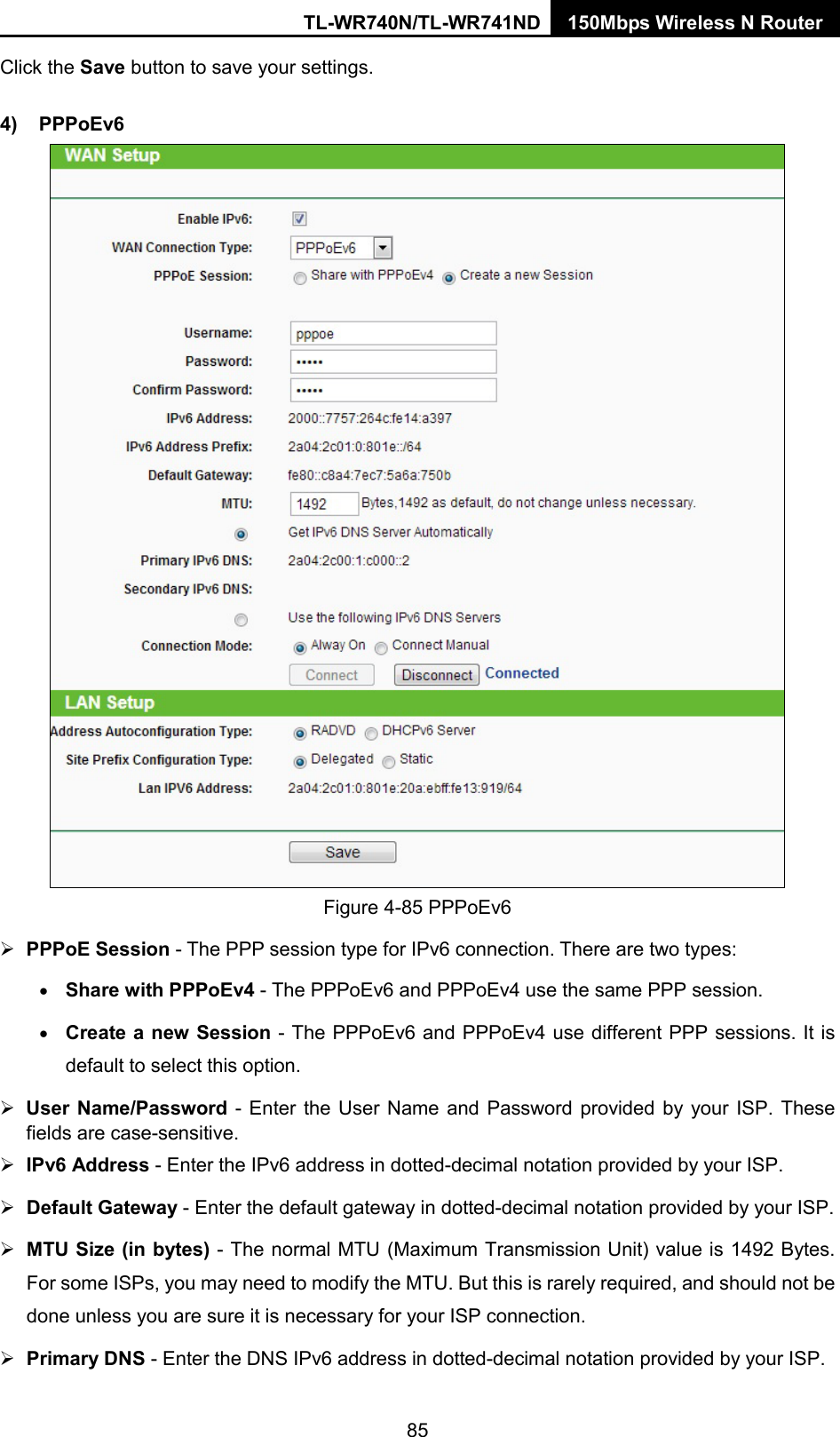 TL-WR740N/TL-WR741ND 150Mbps Wireless N Router  Click the Save button to save your settings. 4) PPPoEv6  Figure 4-85 PPPoEv6  PPPoE Session - The PPP session type for IPv6 connection. There are two types: • Share with PPPoEv4 - The PPPoEv6 and PPPoEv4 use the same PPP session. • Create a new Session - The PPPoEv6 and PPPoEv4 use different PPP sessions. It is default to select this option.  User Name/Password - Enter the User Name and Password provided by your ISP. These fields are case-sensitive.  IPv6 Address - Enter the IPv6 address in dotted-decimal notation provided by your ISP.  Default Gateway - Enter the default gateway in dotted-decimal notation provided by your ISP.  MTU Size (in bytes) - The normal MTU (Maximum Transmission Unit) value is 1492 Bytes. For some ISPs, you may need to modify the MTU. But this is rarely required, and should not be done unless you are sure it is necessary for your ISP connection.  Primary DNS - Enter the DNS IPv6 address in dotted-decimal notation provided by your ISP. 85 