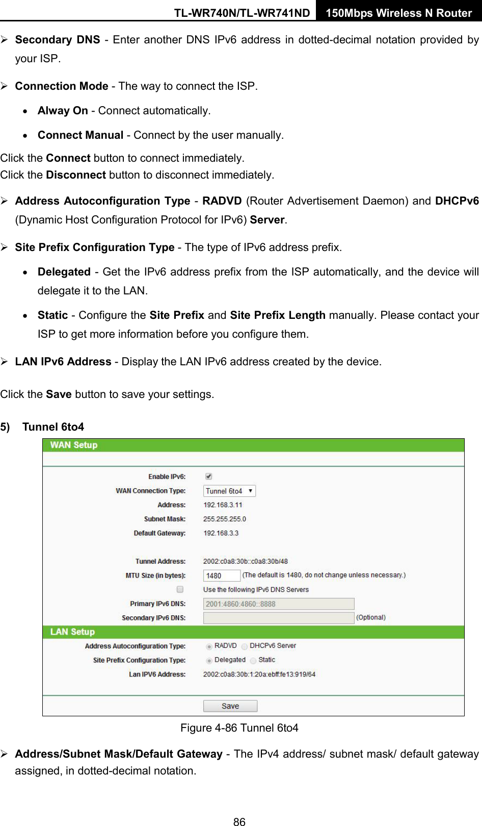 TL-WR740N/TL-WR741ND 150Mbps Wireless N Router   Secondary DNS  -  Enter another DNS IPv6 address in dotted-decimal notation provided by your ISP.  Connection Mode - The way to connect the ISP. • Alway On - Connect automatically. • Connect Manual - Connect by the user manually. Click the Connect button to connect immediately. Click the Disconnect button to disconnect immediately.  Address Autoconfiguration Type - RADVD (Router Advertisement Daemon) and DHCPv6 (Dynamic Host Configuration Protocol for IPv6) Server.  Site Prefix Configuration Type - The type of IPv6 address prefix. • Delegated - Get the IPv6 address prefix from the ISP automatically, and the device will delegate it to the LAN. • Static - Configure the Site Prefix and Site Prefix Length manually. Please contact your ISP to get more information before you configure them.  LAN IPv6 Address - Display the LAN IPv6 address created by the device. Click the Save button to save your settings. 5) Tunnel 6to4   Figure 4-86 Tunnel 6to4  Address/Subnet Mask/Default Gateway - The IPv4 address/ subnet mask/ default gateway assigned, in dotted-decimal notation. 86 