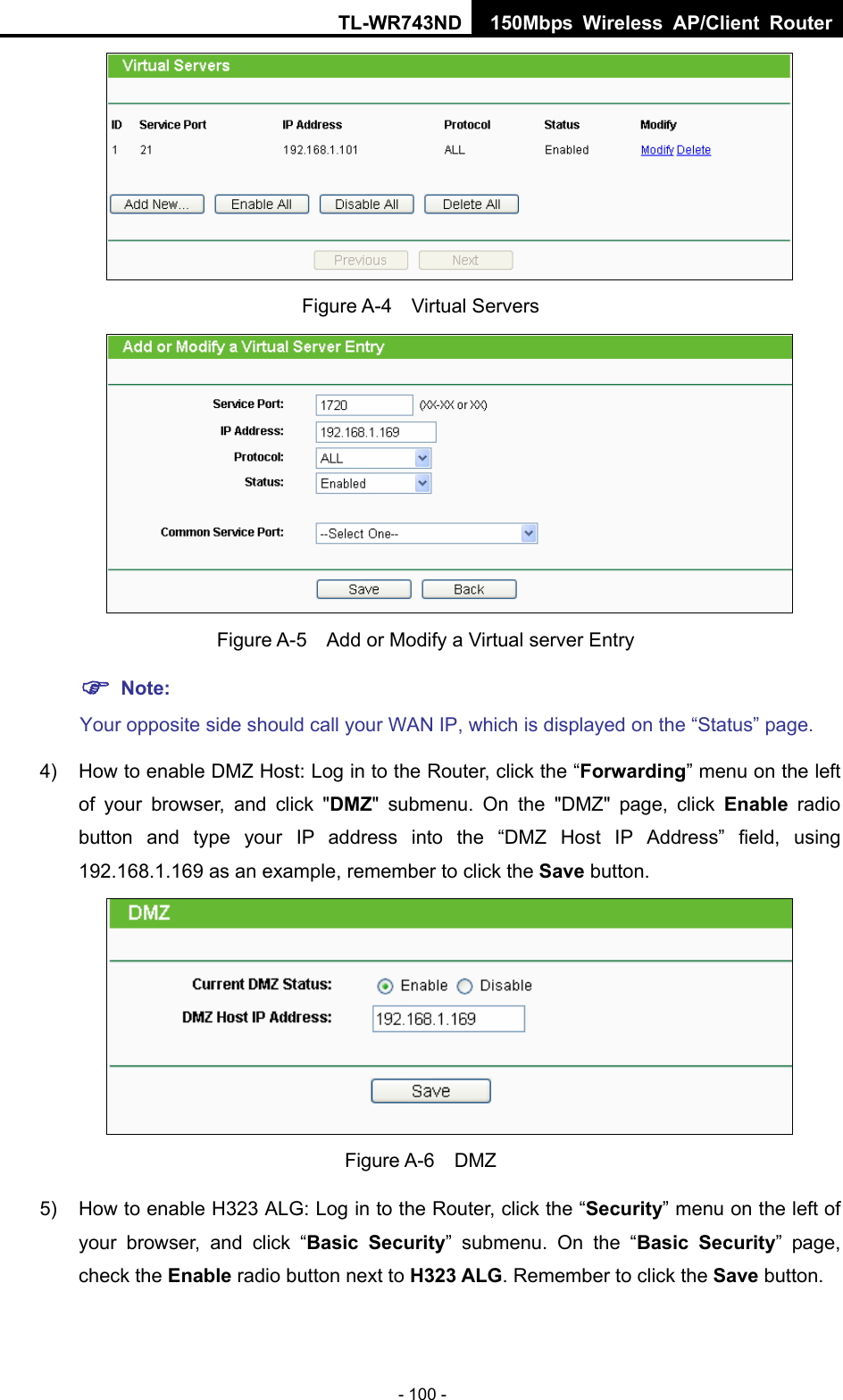 TL-WR743ND 150Mbps Wireless AP/Client Router - 100 -  Figure A-4  Virtual Servers    Figure A-5    Add or Modify a Virtual server Entry ) Note: Your opposite side should call your WAN IP, which is displayed on the “Status” page. 4)  How to enable DMZ Host: Log in to the Router, click the “Forwarding” menu on the left of your browser, and click &quot;DMZ&quot; submenu. On the &quot;DMZ&quot; page, click Enable radio button and type your IP address into the “DMZ Host IP Address” field, using 192.168.1.169 as an example, remember to click the Save button.    Figure A-6  DMZ 5)  How to enable H323 ALG: Log in to the Router, click the “Security” menu on the left of your browser, and click “Basic Security” submenu. On the “Basic Security” page, check the Enable radio button next to H323 ALG. Remember to click the Save button. 