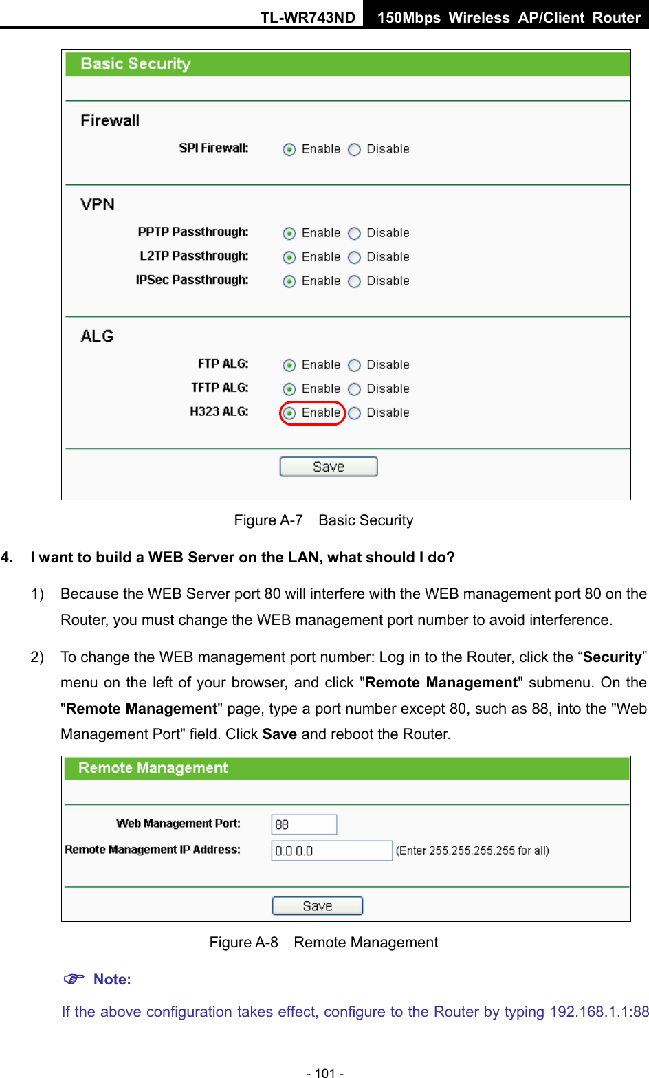 TL-WR743ND 150Mbps Wireless AP/Client Router - 101 -  Figure A-7  Basic Security 4.  I want to build a WEB Server on the LAN, what should I do? 1)  Because the WEB Server port 80 will interfere with the WEB management port 80 on the Router, you must change the WEB management port number to avoid interference. 2)  To change the WEB management port number: Log in to the Router, click the “Security” menu on the left of your browser, and click &quot;Remote Management&quot; submenu. On the &quot;Remote Management&quot; page, type a port number except 80, such as 88, into the &quot;Web Management Port&quot; field. Click Save and reboot the Router.  Figure A-8  Remote Management ) Note: If the above configuration takes effect, configure to the Router by typing 192.168.1.1:88 