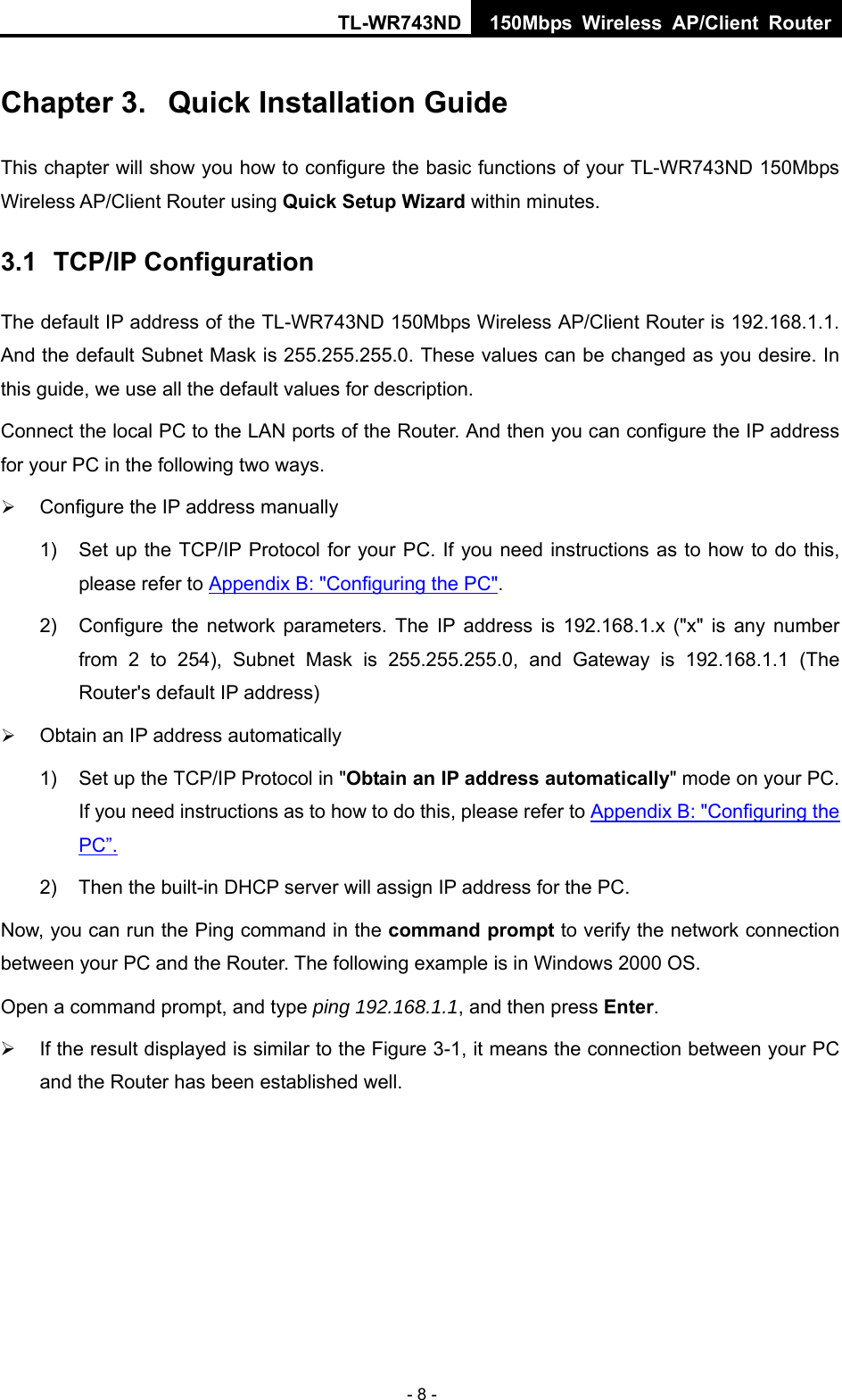 TL-WR743ND 150Mbps Wireless AP/Client Router - 8 - Chapter 3.  Quick Installation Guide This chapter will show you how to configure the basic functions of your TL-WR743ND 150Mbps Wireless AP/Client Router using Quick Setup Wizard within minutes. 3.1  TCP/IP Configuration The default IP address of the TL-WR743ND 150Mbps Wireless AP/Client Router is 192.168.1.1. And the default Subnet Mask is 255.255.255.0. These values can be changed as you desire. In this guide, we use all the default values for description. Connect the local PC to the LAN ports of the Router. And then you can configure the IP address for your PC in the following two ways. ¾ Configure the IP address manually 1)  Set up the TCP/IP Protocol for your PC. If you need instructions as to how to do this, please refer to Appendix B: &quot;Configuring the PC&quot;. 2)  Configure the network parameters. The IP address is 192.168.1.x (&quot;x&quot; is any number from 2 to 254), Subnet Mask is 255.255.255.0, and Gateway is 192.168.1.1 (The Router&apos;s default IP address) ¾ Obtain an IP address automatically 1)  Set up the TCP/IP Protocol in &quot;Obtain an IP address automatically&quot; mode on your PC. If you need instructions as to how to do this, please refer to Appendix B: &quot;Configuring the PC”. 2)  Then the built-in DHCP server will assign IP address for the PC. Now, you can run the Ping command in the command prompt to verify the network connection between your PC and the Router. The following example is in Windows 2000 OS. Open a command prompt, and type ping 192.168.1.1, and then press Enter. ¾  If the result displayed is similar to the Figure 3-1, it means the connection between your PC and the Router has been established well.   