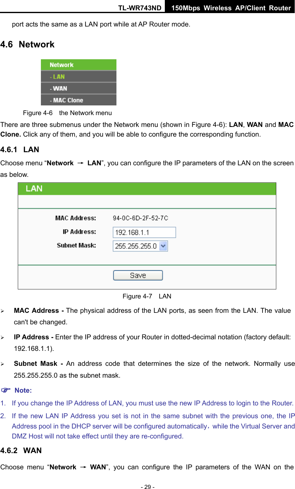 TL-WR743ND 150Mbps Wireless AP/Client Router - 29 - port acts the same as a LAN port while at AP Router mode. 4.6  Network  Figure 4-6  the Network menu There are three submenus under the Network menu (shown in Figure 4-6): LAN, WAN and MAC Clone. Click any of them, and you will be able to configure the corresponding function.   4.6.1  LAN Choose menu “Network  → LAN”, you can configure the IP parameters of the LAN on the screen as below.  Figure 4-7  LAN ¾ MAC Address - The physical address of the LAN ports, as seen from the LAN. The value can&apos;t be changed. ¾ IP Address - Enter the IP address of your Router in dotted-decimal notation (factory default: 192.168.1.1). ¾ Subnet Mask - An address code that determines the size of the network. Normally use 255.255.255.0 as the subnet mask.   ) Note: 1.  If you change the IP Address of LAN, you must use the new IP Address to login to the Router.   2.  If the new LAN IP Address you set is not in the same subnet with the previous one, the IP Address pool in the DHCP server will be configured automatically，while the Virtual Server and DMZ Host will not take effect until they are re-configured. 4.6.2  WAN Choose menu “Network  → WAN”, you can configure the IP parameters of the WAN on the 