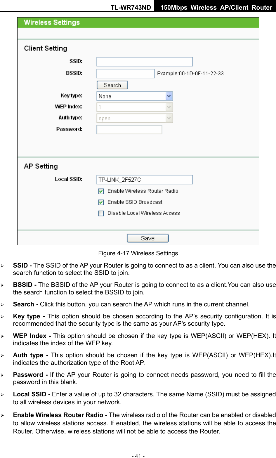 TL-WR743ND 150Mbps Wireless AP/Client Router - 41 -  Figure 4-17 Wireless Settings ¾ SSID - The SSID of the AP your Router is going to connect to as a client. You can also use the search function to select the SSID to join. ¾ BSSID - The BSSID of the AP your Router is going to connect to as a client.You can also use the search function to select the BSSID to join. ¾ Search - Click this button, you can search the AP which runs in the current channel. ¾ Key type - This option should be chosen according to the AP&apos;s security configuration. It is recommended that the security type is the same as your AP&apos;s security type. ¾ WEP Index - This option should be chosen if the key type is WEP(ASCII) or WEP(HEX). It indicates the index of the WEP key. ¾ Auth type - This option should be chosen if the key type is WEP(ASCII) or WEP(HEX).It indicates the authorization type of the Root AP. ¾ Password - If the AP your Router is going to connect needs password, you need to fill the password in this blank. ¾ Local SSID - Enter a value of up to 32 characters. The same Name (SSID) must be assigned to all wireless devices in your network. ¾ Enable Wireless Router Radio - The wireless radio of the Router can be enabled or disabled to allow wireless stations access. If enabled, the wireless stations will be able to access the Router. Otherwise, wireless stations will not be able to access the Router. 