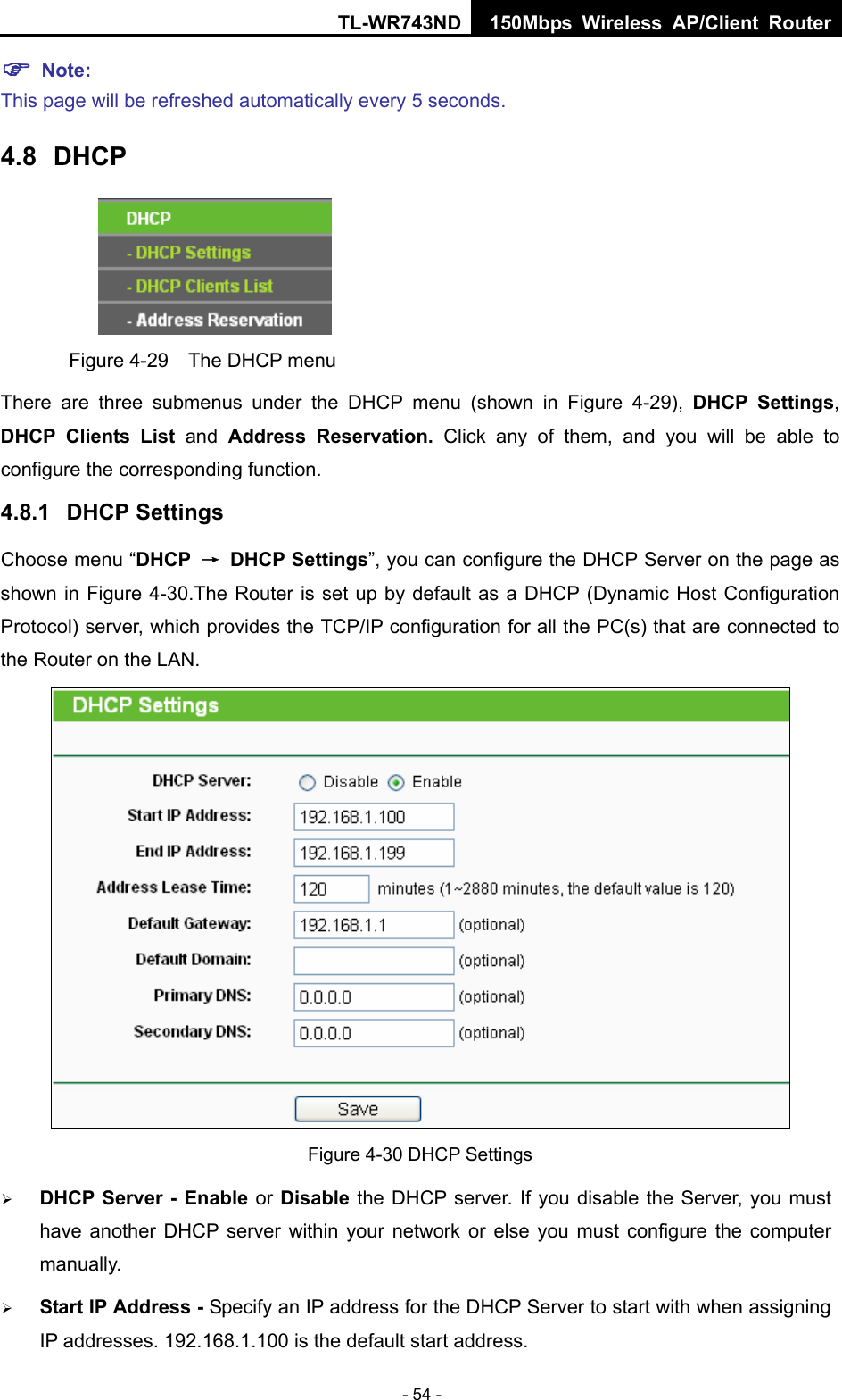 TL-WR743ND 150Mbps Wireless AP/Client Router - 54 - ) Note:  This page will be refreshed automatically every 5 seconds. 4.8  DHCP  Figure 4-29    The DHCP menu There are three submenus under the DHCP menu (shown in Figure 4-29),  DHCP Settings, DHCP Clients List and  Address Reservation. Click any of them, and you will be able to configure the corresponding function. 4.8.1  DHCP Settings Choose menu “DHCP  → DHCP Settings”, you can configure the DHCP Server on the page as shown in Figure 4-30.The Router is set up by default as a DHCP (Dynamic Host Configuration Protocol) server, which provides the TCP/IP configuration for all the PC(s) that are connected to the Router on the LAN.    Figure 4-30 DHCP Settings ¾ DHCP Server - Enable or Disable the DHCP server. If you disable the Server, you must have another DHCP server within your network or else you must configure the computer manually. ¾ Start IP Address - Specify an IP address for the DHCP Server to start with when assigning IP addresses. 192.168.1.100 is the default start address. 
