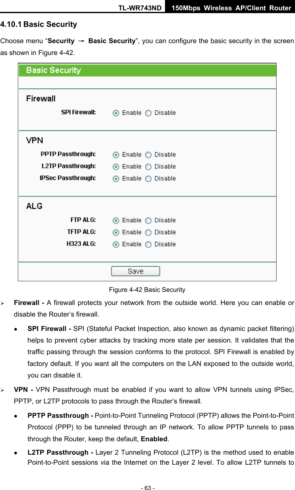 TL-WR743ND 150Mbps Wireless AP/Client Router - 63 - 4.10.1 Basic Security Choose menu “Security  → Basic Security”, you can configure the basic security in the screen as shown in Figure 4-42.  Figure 4-42 Basic Security ¾ Firewall - A firewall protects your network from the outside world. Here you can enable or disable the Router’s firewall. z SPI Firewall - SPI (Stateful Packet Inspection, also known as dynamic packet filtering) helps to prevent cyber attacks by tracking more state per session. It validates that the traffic passing through the session conforms to the protocol. SPI Firewall is enabled by factory default. If you want all the computers on the LAN exposed to the outside world, you can disable it.   ¾ VPN - VPN Passthrough must be enabled if you want to allow VPN tunnels using IPSec, PPTP, or L2TP protocols to pass through the Router’s firewall. z PPTP Passthrough - Point-to-Point Tunneling Protocol (PPTP) allows the Point-to-Point Protocol (PPP) to be tunneled through an IP network. To allow PPTP tunnels to pass through the Router, keep the default, Enabled.  z L2TP Passthrough - Layer 2 Tunneling Protocol (L2TP) is the method used to enable Point-to-Point sessions via the Internet on the Layer 2 level. To allow L2TP tunnels to 