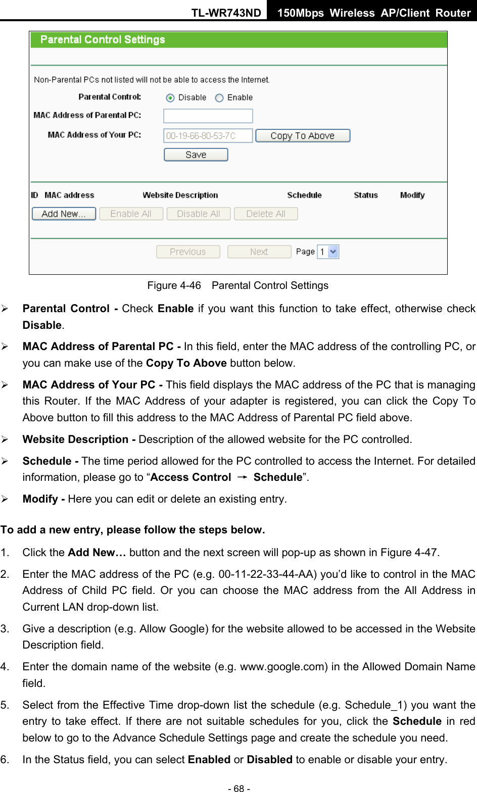 TL-WR743ND 150Mbps Wireless AP/Client Router - 68 -  Figure 4-46    Parental Control Settings ¾ Parental Control - Check Enable if you want this function to take effect, otherwise check Disable.  ¾ MAC Address of Parental PC - In this field, enter the MAC address of the controlling PC, or you can make use of the Copy To Above button below.   ¾ MAC Address of Your PC - This field displays the MAC address of the PC that is managing this Router. If the MAC Address of your adapter is registered, you can click the Copy To Above button to fill this address to the MAC Address of Parental PC field above.   ¾ Website Description - Description of the allowed website for the PC controlled.   ¾ Schedule - The time period allowed for the PC controlled to access the Internet. For detailed information, please go to “Access Control  → Schedule”.  ¾ Modify - Here you can edit or delete an existing entry.   To add a new entry, please follow the steps below. 1. Click the Add New… button and the next screen will pop-up as shown in Figure 4-47. 2.  Enter the MAC address of the PC (e.g. 00-11-22-33-44-AA) you’d like to control in the MAC Address of Child PC field. Or you can choose the MAC address from the All Address in Current LAN drop-down list. 3.  Give a description (e.g. Allow Google) for the website allowed to be accessed in the Website Description field. 4.  Enter the domain name of the website (e.g. www.google.com) in the Allowed Domain Name field. 5.  Select from the Effective Time drop-down list the schedule (e.g. Schedule_1) you want the entry to take effect. If there are not suitable schedules for you, click the Schedule  in red below to go to the Advance Schedule Settings page and create the schedule you need. 6.  In the Status field, you can select Enabled or Disabled to enable or disable your entry. 