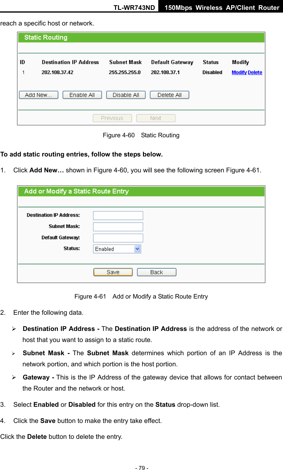 TL-WR743ND 150Mbps Wireless AP/Client Router - 79 - reach a specific host or network.  Figure 4-60  Static Routing To add static routing entries, follow the steps below. 1. Click Add New… shown in Figure 4-60, you will see the following screen Figure 4-61.   Figure 4-61    Add or Modify a Static Route Entry 2.  Enter the following data. ¾ Destination IP Address - The Destination IP Address is the address of the network or host that you want to assign to a static route. ¾ Subnet Mask - The Subnet Mask determines which portion of an IP Address is the network portion, and which portion is the host portion. ¾ Gateway - This is the IP Address of the gateway device that allows for contact between the Router and the network or host. 3. Select Enabled or Disabled for this entry on the Status drop-down list. 4. Click the Save button to make the entry take effect. Click the Delete button to delete the entry. 