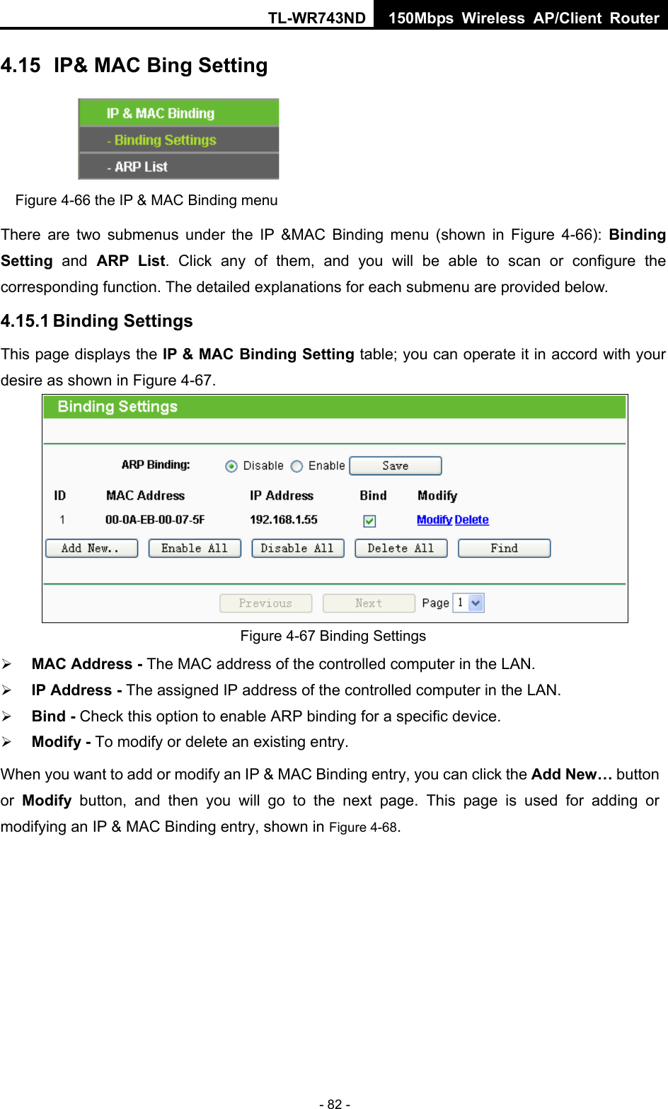 TL-WR743ND 150Mbps Wireless AP/Client Router - 82 - 4.15  IP&amp; MAC Bing Setting  Figure 4-66 the IP &amp; MAC Binding menu There are two submenus under the IP &amp;MAC Binding menu (shown in Figure 4-66):  Binding Setting  and ARP List. Click any of them, and you will be able to scan or configure the corresponding function. The detailed explanations for each submenu are provided below. 4.15.1 Binding Settings This page displays the IP &amp; MAC Binding Setting table; you can operate it in accord with your desire as shown in Figure 4-67.   Figure 4-67 Binding Settings ¾ MAC Address - The MAC address of the controlled computer in the LAN.   ¾ IP Address - The assigned IP address of the controlled computer in the LAN.   ¾ Bind - Check this option to enable ARP binding for a specific device.   ¾ Modify - To modify or delete an existing entry.   When you want to add or modify an IP &amp; MAC Binding entry, you can click the Add New… button or  Modify button, and then you will go to the next page. This page is used for adding or modifying an IP &amp; MAC Binding entry, shown in Figure 4-68.   