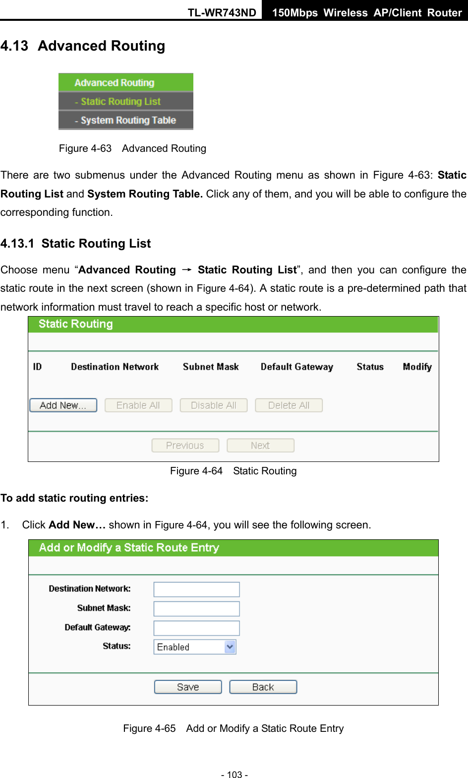 TL-WR743ND 150Mbps Wireless AP/Client Router - 103 - 4.13  Advanced Routing  Figure 4-63  Advanced Routing There are two submenus under the Advanced Routing menu as shown in Figure 4-63:  Static Routing List and System Routing Table. Click any of them, and you will be able to configure the corresponding function. 4.13.1  Static Routing List Choose menu “Advanced Routing → Static Routing List”, and then you can configure the static route in the next screen (shown in Figure 4-64). A static route is a pre-determined path that network information must travel to reach a specific host or network.  Figure 4-64  Static Routing To add static routing entries: 1. Click Add New… shown in Figure 4-64, you will see the following screen.  Figure 4-65    Add or Modify a Static Route Entry 