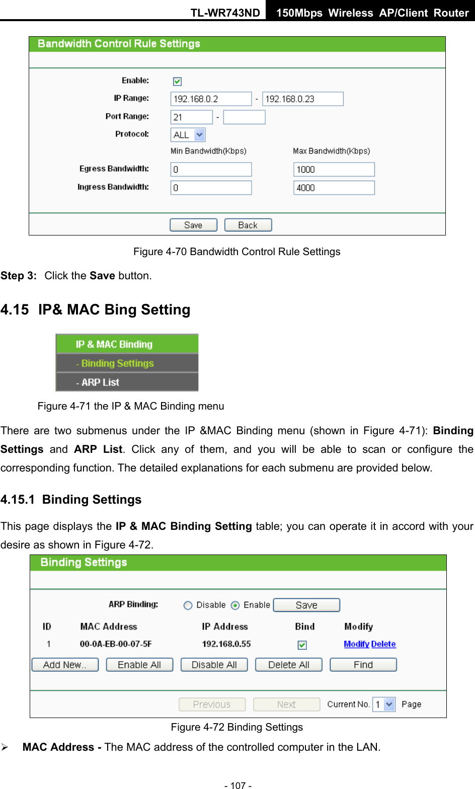 TL-WR743ND 150Mbps Wireless AP/Client Router - 107 -  Figure 4-70 Bandwidth Control Rule Settings Step 3:  Click the Save button. 4.15  IP&amp; MAC Bing Setting  Figure 4-71 the IP &amp; MAC Binding menu There are two submenus under the IP &amp;MAC Binding menu (shown in Figure 4-71):  Binding Settings  and ARP List. Click any of them, and you will be able to scan or configure the corresponding function. The detailed explanations for each submenu are provided below. 4.15.1  Binding Settings This page displays the IP &amp; MAC Binding Setting table; you can operate it in accord with your desire as shown in Figure 4-72.   Figure 4-72 Binding Settings  MAC Address - The MAC address of the controlled computer in the LAN.   
