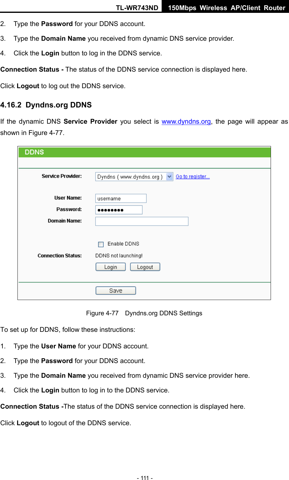 TL-WR743ND 150Mbps Wireless AP/Client Router - 111 - 2. Type the Password for your DDNS account.   3. Type the Domain Name you received from dynamic DNS service provider. 4. Click the Login button to log in the DDNS service. Connection Status - The status of the DDNS service connection is displayed here. Click Logout to log out the DDNS service. 4.16.2  Dyndns.org DDNS If the dynamic DNS Service Provider you select is www.dyndns.org, the page will appear as shown in Figure 4-77.  Figure 4-77    Dyndns.org DDNS Settings To set up for DDNS, follow these instructions: 1. Type the User Name for your DDNS account.   2. Type the Password for your DDNS account.   3. Type the Domain Name you received from dynamic DNS service provider here.   4. Click the Login button to log in to the DDNS service. Connection Status -The status of the DDNS service connection is displayed here. Click Logout to logout of the DDNS service.   