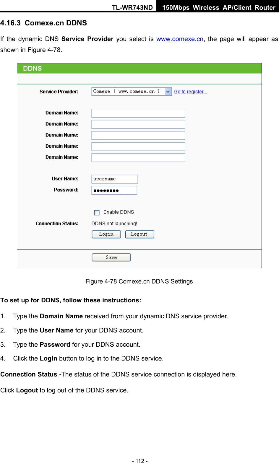 TL-WR743ND 150Mbps Wireless AP/Client Router - 112 - 4.16.3  Comexe.cn DDNS If the dynamic DNS Service Provider you select is www.comexe.cn, the page will appear as shown in Figure 4-78.  Figure 4-78 Comexe.cn DDNS Settings To set up for DDNS, follow these instructions: 1. Type the Domain Name received from your dynamic DNS service provider.     2. Type the User Name for your DDNS account.   3. Type the Password for your DDNS account.   4. Click the Login button to log in to the DDNS service. Connection Status -The status of the DDNS service connection is displayed here. Click Logout to log out of the DDNS service.   