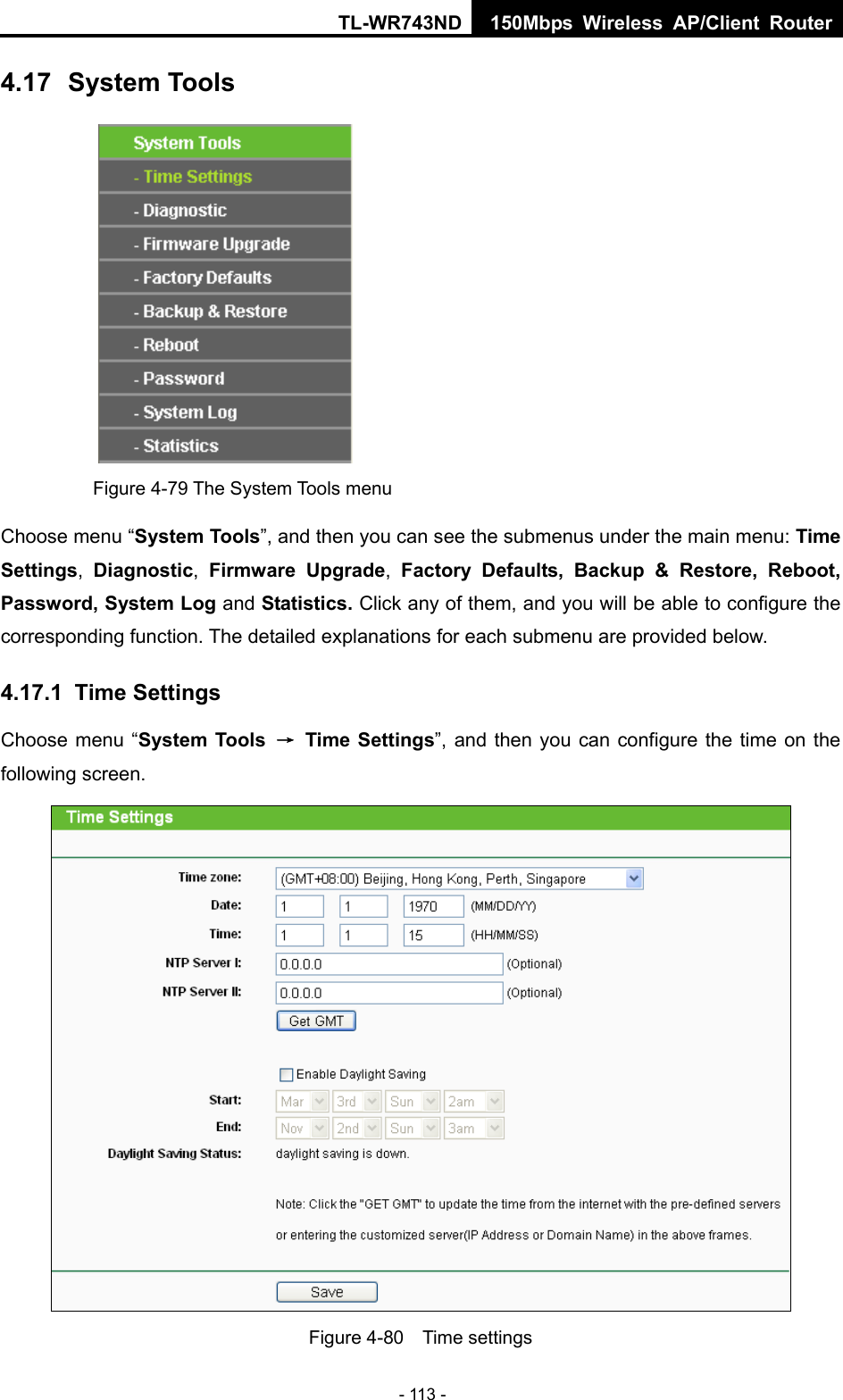 TL-WR743ND 150Mbps Wireless AP/Client Router - 113 - 4.17  System Tools  Figure 4-79 The System Tools menu Choose menu “System Tools”, and then you can see the submenus under the main menu: Time Settings,  Diagnostic,  Firmware Upgrade,  Factory Defaults, Backup &amp; Restore, Reboot, Password, System Log and Statistics. Click any of them, and you will be able to configure the corresponding function. The detailed explanations for each submenu are provided below. 4.17.1  Time Settings Choose menu “System Tools  → Time Settings”, and then you can configure the time on the following screen.  Figure 4-80  Time settings 