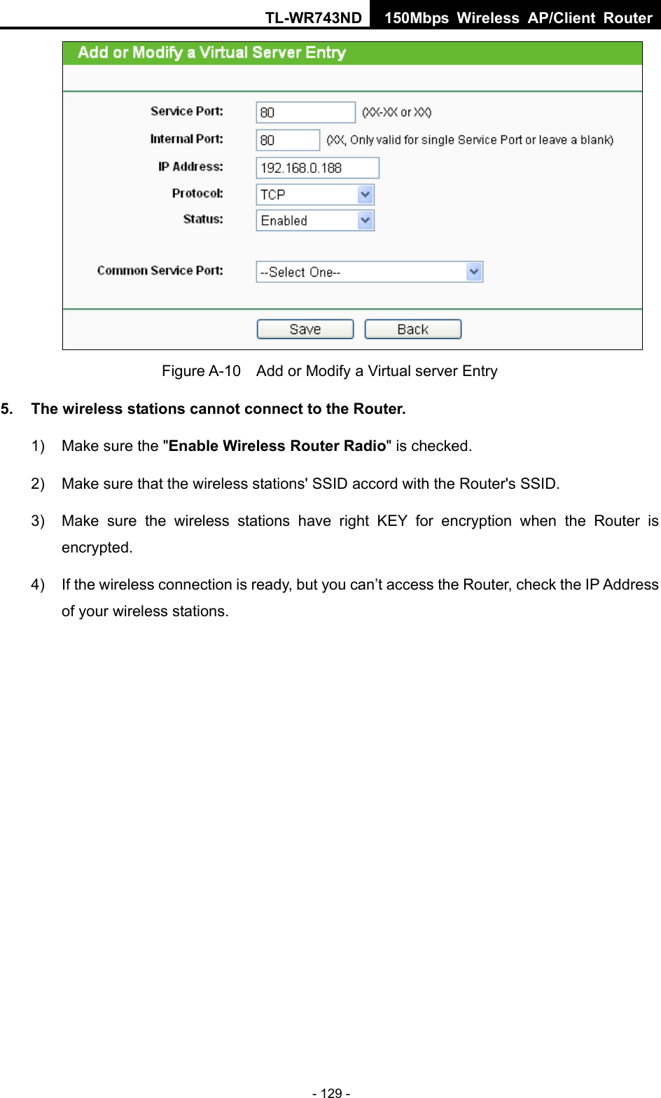 TL-WR743ND 150Mbps Wireless AP/Client Router - 129 -  Figure A-10    Add or Modify a Virtual server Entry 5.  The wireless stations cannot connect to the Router. 1)  Make sure the &quot;Enable Wireless Router Radio&quot; is checked. 2)  Make sure that the wireless stations&apos; SSID accord with the Router&apos;s SSID. 3)  Make sure the wireless stations have right KEY for encryption when the Router is encrypted. 4)  If the wireless connection is ready, but you can’t access the Router, check the IP Address of your wireless stations. 