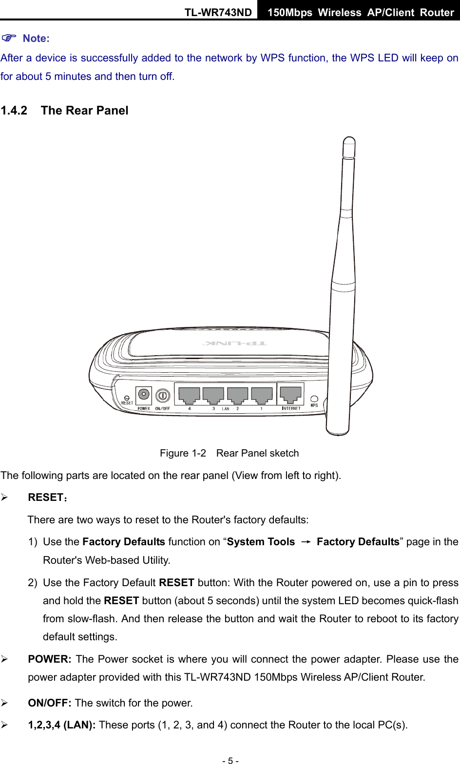 TL-WR743ND 150Mbps Wireless AP/Client Router - 5 -  Note: After a device is successfully added to the network by WPS function, the WPS LED will keep on for about 5 minutes and then turn off.   1.4.2  The Rear Panel  Figure 1-2    Rear Panel sketch The following parts are located on the rear panel (View from left to right).  RESET： There are two ways to reset to the Router&apos;s factory defaults: 1) Use the Factory Defaults function on “System Tools  → Factory Defaults” page in the Router&apos;s Web-based Utility. 2)  Use the Factory Default RESET button: With the Router powered on, use a pin to press and hold the RESET button (about 5 seconds) until the system LED becomes quick-flash from slow-flash. And then release the button and wait the Router to reboot to its factory default settings.  POWER: The Power socket is where you will connect the power adapter. Please use the power adapter provided with this TL-WR743ND 150Mbps Wireless AP/Client Router.  ON/OFF: The switch for the power.  1,2,3,4 (LAN): These ports (1, 2, 3, and 4) connect the Router to the local PC(s). 