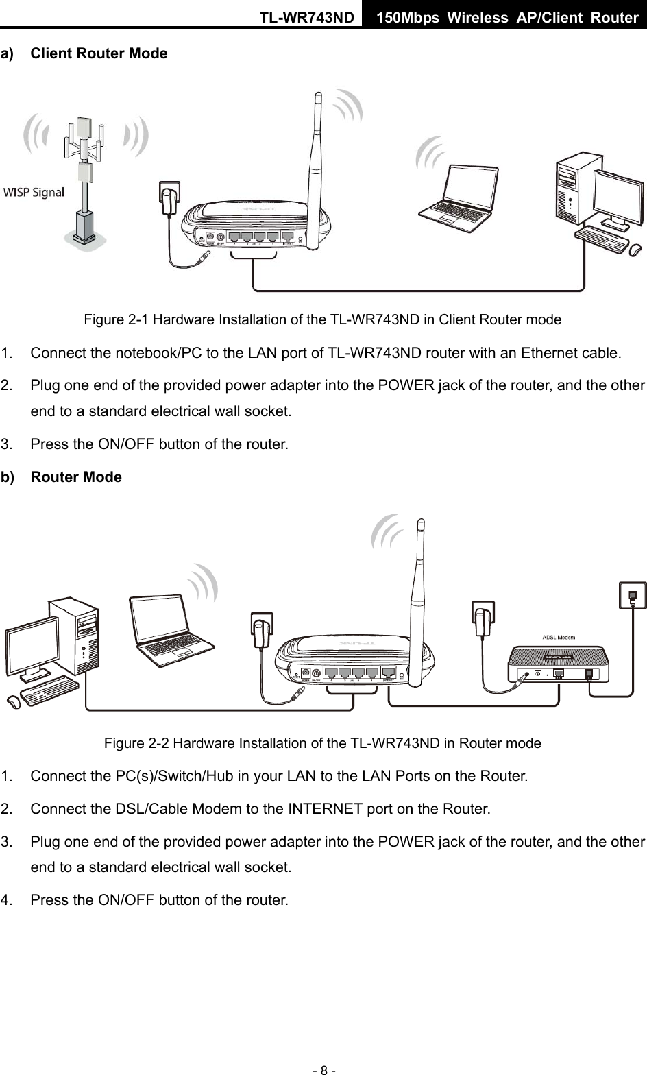 TL-WR743ND 150Mbps Wireless AP/Client Router - 8 - a)  Client Router Mode  Figure 2-1 Hardware Installation of the TL-WR743ND in Client Router mode 1.  Connect the notebook/PC to the LAN port of TL-WR743ND router with an Ethernet cable. 2.  Plug one end of the provided power adapter into the POWER jack of the router, and the other end to a standard electrical wall socket. 3.  Press the ON/OFF button of the router. b) Router Mode  Figure 2-2 Hardware Installation of the TL-WR743ND in Router mode 1.  Connect the PC(s)/Switch/Hub in your LAN to the LAN Ports on the Router. 2.  Connect the DSL/Cable Modem to the INTERNET port on the Router. 3.  Plug one end of the provided power adapter into the POWER jack of the router, and the other end to a standard electrical wall socket.   4.  Press the ON/OFF button of the router. 