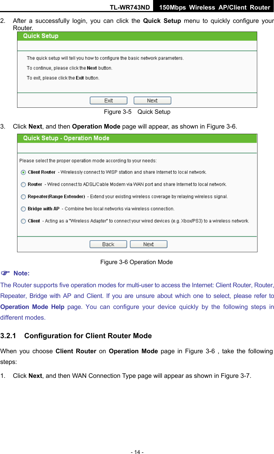 TL-WR743ND 150Mbps Wireless AP/Client Router - 14 - 2.  After a successfully login, you can click the Quick Setup menu to quickly configure your Router.   Figure 3-5    Quick Setup 3. Click Next, and then Operation Mode page will appear, as shown in Figure 3-6.  Figure 3-6 Operation Mode  Note: The Router supports five operation modes for multi-user to access the Internet: Client Router, Router, Repeater, Bridge with AP and Client. If you are unsure about which one to select, please refer to Operation Mode Help page. You can configure your device quickly by the following steps in different modes. 3.2.1  Configuration for Client Router Mode When you choose Client Router on Operation Mode page in Figure 3-6 , take the following steps: 1. Click Next, and then WAN Connection Type page will appear as shown in Figure 3-7. 