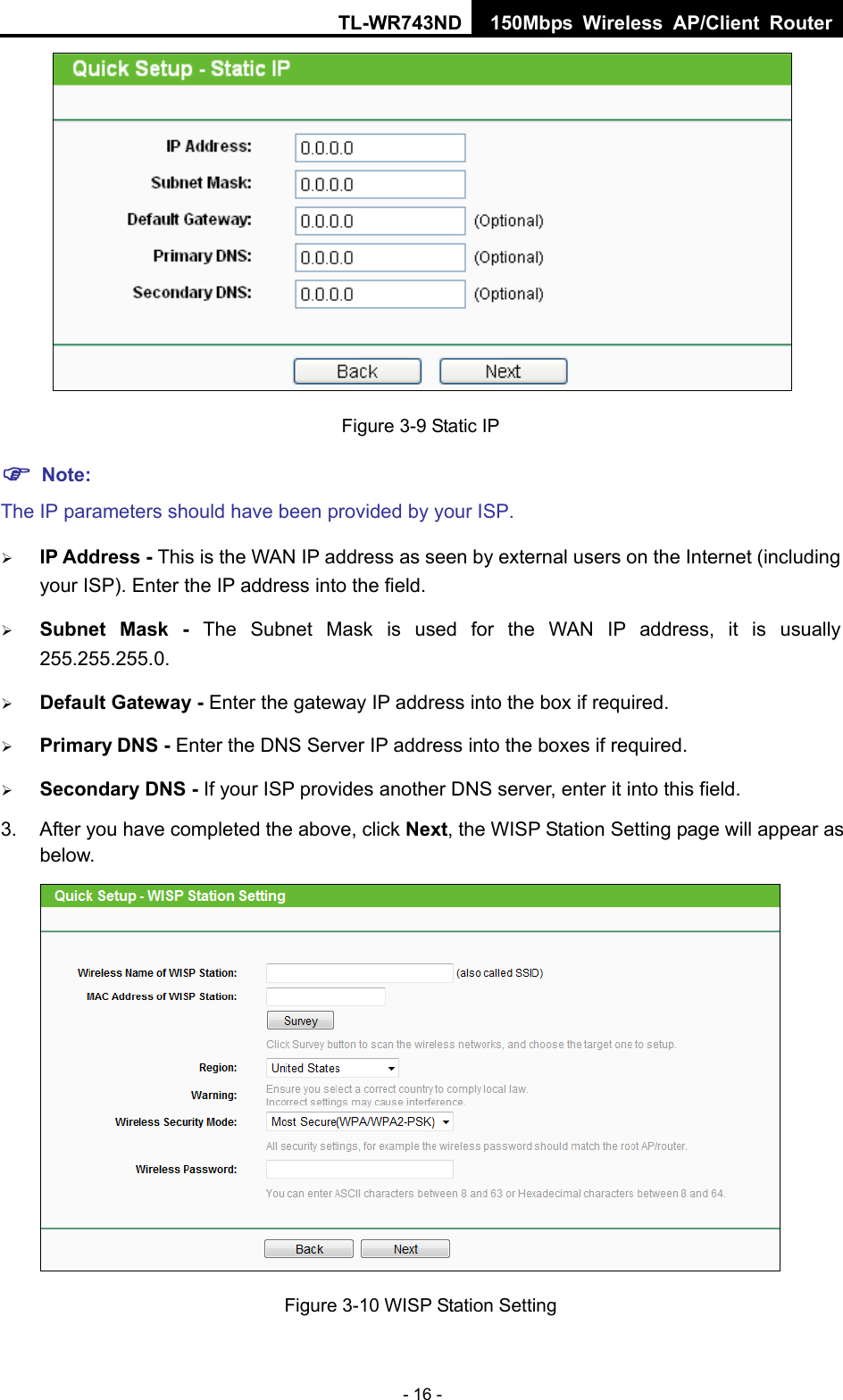 TL-WR743ND 150Mbps Wireless AP/Client Router - 16 -  Figure 3-9 Static IP  Note: The IP parameters should have been provided by your ISP.  IP Address - This is the WAN IP address as seen by external users on the Internet (including your ISP). Enter the IP address into the field.  Subnet Mask - The Subnet Mask is used for the WAN IP address, it is usually 255.255.255.0.  Default Gateway - Enter the gateway IP address into the box if required.  Primary DNS - Enter the DNS Server IP address into the boxes if required.  Secondary DNS - If your ISP provides another DNS server, enter it into this field. 3.  After you have completed the above, click Next, the WISP Station Setting page will appear as below.  Figure 3-10 WISP Station Setting 