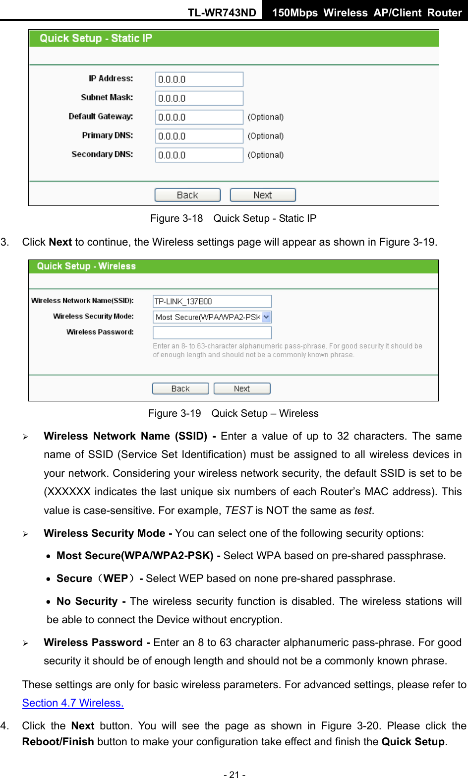 TL-WR743ND 150Mbps Wireless AP/Client Router - 21 -  Figure 3-18    Quick Setup - Static IP 3. Click Next to continue, the Wireless settings page will appear as shown in Figure 3-19.  Figure 3-19    Quick Setup – Wireless  Wireless Network Name (SSID) - Enter a value of up to 32 characters. The same name of SSID (Service Set Identification) must be assigned to all wireless devices in your network. Considering your wireless network security, the default SSID is set to be   (XXXXXX indicates the last unique six numbers of each Router’s MAC address). This value is case-sensitive. For example, TEST is NOT the same as test.  Wireless Security Mode - You can select one of the following security options:  Most Secure(WPA/WPA2-PSK) - Select WPA based on pre-shared passphrase.    Secure（WEP）- Select WEP based on none pre-shared passphrase.    No Security - The wireless security function is disabled. The wireless stations will             be able to connect the Device without encryption.    Wireless Password - Enter an 8 to 63 character alphanumeric pass-phrase. For good security it should be of enough length and should not be a commonly known phrase. These settings are only for basic wireless parameters. For advanced settings, please refer to Section 4.7 Wireless.  4. Click the Next button. You will see the page as shown in Figure 3-20. Please click the Reboot/Finish button to make your configuration take effect and finish the Quick Setup.  