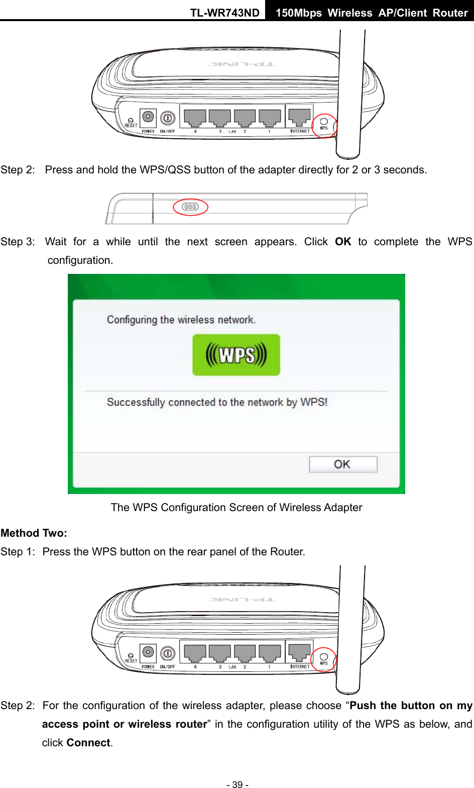 TL-WR743ND 150Mbps Wireless AP/Client Router - 39 -  Step 2:  Press and hold the WPS/QSS button of the adapter directly for 2 or 3 seconds.  Step 3:  Wait for a while until the next screen appears. Click OK to complete the WPS configuration.  The WPS Configuration Screen of Wireless Adapter   Method Two: Step 1:  Press the WPS button on the rear panel of the Router.  Step 2:  For the configuration of the wireless adapter, please choose “Push the button on my access point or wireless router” in the configuration utility of the WPS as below, and click Connect.  