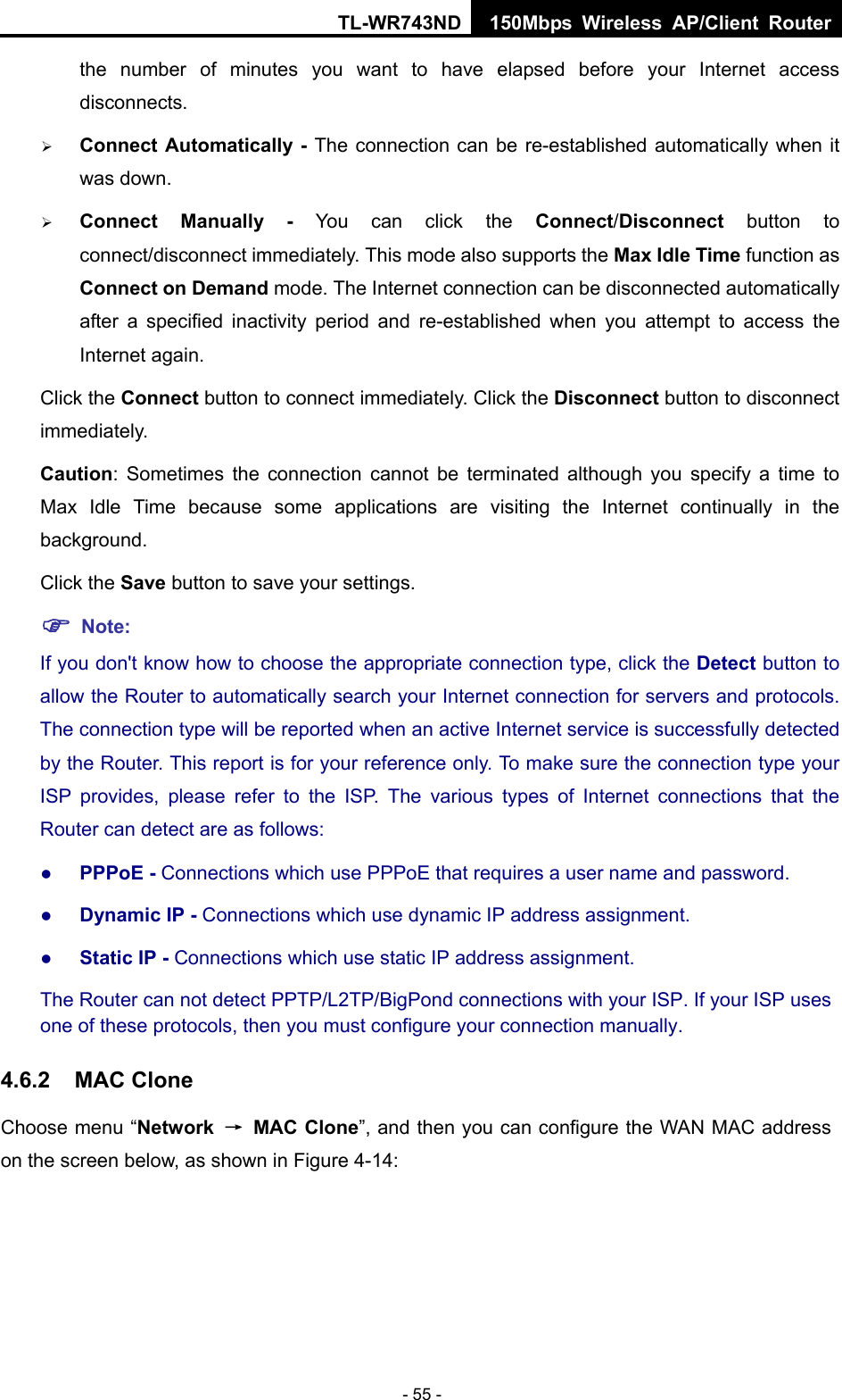 TL-WR743ND 150Mbps Wireless AP/Client Router - 55 - the number of minutes you want to have elapsed before your Internet access disconnects.  Connect Automatically - The connection can be re-established automatically when it was down.  Connect Manually - You can click the Connect/Disconnect  button to connect/disconnect immediately. This mode also supports the Max Idle Time function as Connect on Demand mode. The Internet connection can be disconnected automatically after a specified inactivity period and re-established when you attempt to access the Internet again.   Click the Connect button to connect immediately. Click the Disconnect button to disconnect immediately. Caution: Sometimes the connection cannot be terminated although you specify a time to Max Idle Time because some applications are visiting the Internet continually in the background. Click the Save button to save your settings.  Note: If you don&apos;t know how to choose the appropriate connection type, click the Detect button to allow the Router to automatically search your Internet connection for servers and protocols. The connection type will be reported when an active Internet service is successfully detected by the Router. This report is for your reference only. To make sure the connection type your ISP provides, please refer to the ISP. The various types of Internet connections that the Router can detect are as follows:  PPPoE - Connections which use PPPoE that requires a user name and password.    Dynamic IP - Connections which use dynamic IP address assignment.    Static IP - Connections which use static IP address assignment. The Router can not detect PPTP/L2TP/BigPond connections with your ISP. If your ISP uses one of these protocols, then you must configure your connection manually. 4.6.2  MAC Clone Choose menu “Network  → MAC Clone”, and then you can configure the WAN MAC address on the screen below, as shown in Figure 4-14: 