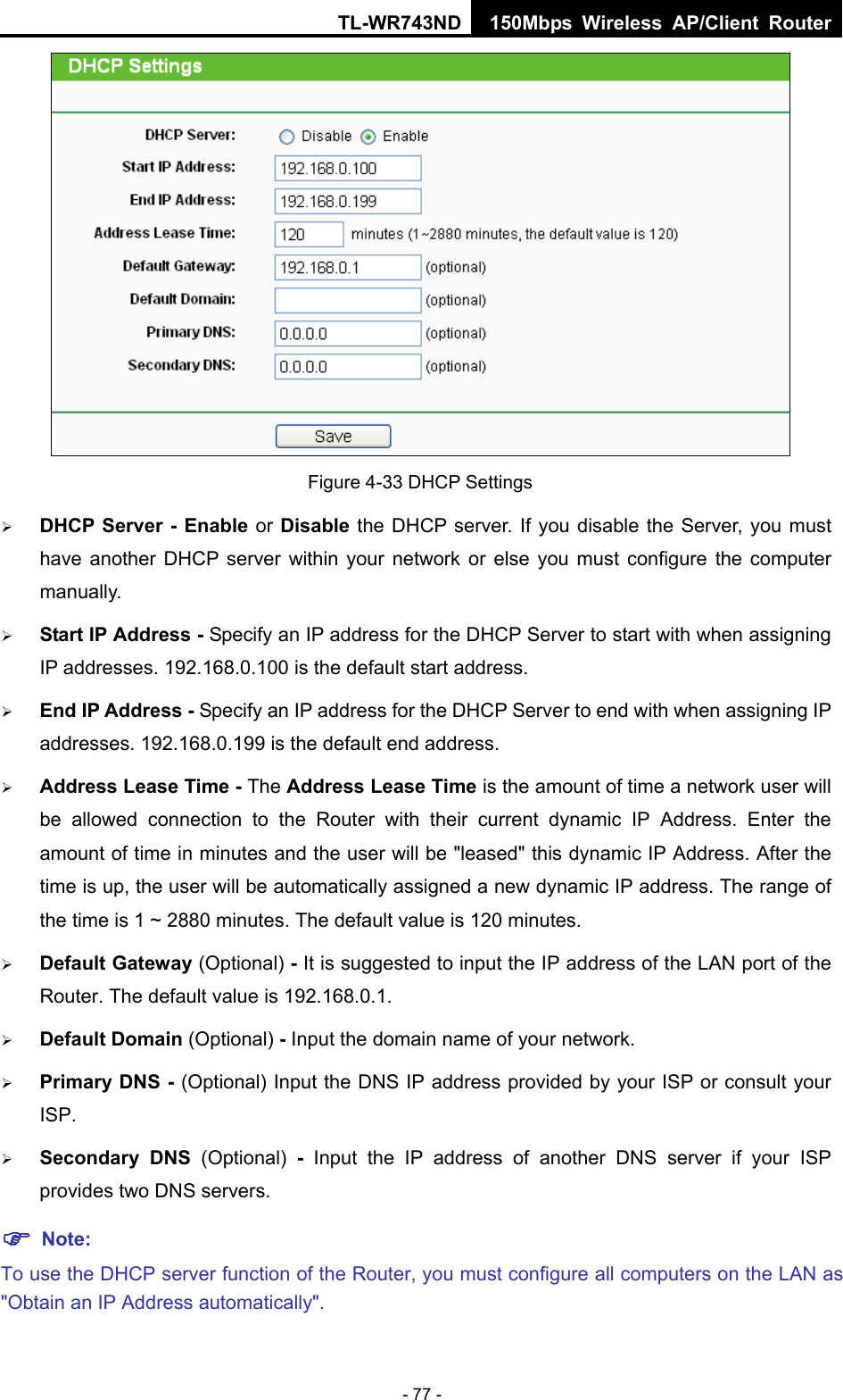 TL-WR743ND 150Mbps Wireless AP/Client Router - 77 -  Figure 4-33 DHCP Settings  DHCP Server - Enable or Disable the DHCP server. If you disable the Server, you must have another DHCP server within your network or else you must configure the computer manually.  Start IP Address - Specify an IP address for the DHCP Server to start with when assigning IP addresses. 192.168.0.100 is the default start address.  End IP Address - Specify an IP address for the DHCP Server to end with when assigning IP addresses. 192.168.0.199 is the default end address.  Address Lease Time - The Address Lease Time is the amount of time a network user will be allowed connection to the Router with their current dynamic IP Address. Enter the amount of time in minutes and the user will be &quot;leased&quot; this dynamic IP Address. After the time is up, the user will be automatically assigned a new dynamic IP address. The range of the time is 1 ~ 2880 minutes. The default value is 120 minutes.  Default Gateway (Optional) - It is suggested to input the IP address of the LAN port of the Router. The default value is 192.168.0.1.  Default Domain (Optional) - Input the domain name of your network.  Primary DNS - (Optional) Input the DNS IP address provided by your ISP or consult your ISP.  Secondary DNS (Optional)  -  Input the IP address of another DNS server if your ISP provides two DNS servers.  Note: To use the DHCP server function of the Router, you must configure all computers on the LAN as &quot;Obtain an IP Address automatically&quot;. 