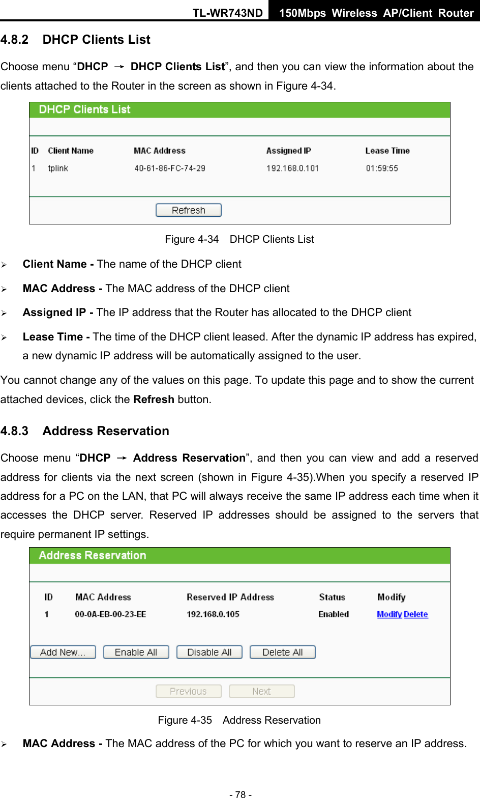 TL-WR743ND 150Mbps Wireless AP/Client Router - 78 - 4.8.2  DHCP Clients List Choose menu “DHCP  →  DHCP Clients List”, and then you can view the information about the clients attached to the Router in the screen as shown in Figure 4-34.  Figure 4-34    DHCP Clients List  Client Name - The name of the DHCP client    MAC Address - The MAC address of the DHCP client    Assigned IP - The IP address that the Router has allocated to the DHCP client  Lease Time - The time of the DHCP client leased. After the dynamic IP address has expired, a new dynamic IP address will be automatically assigned to the user.     You cannot change any of the values on this page. To update this page and to show the current attached devices, click the Refresh button. 4.8.3  Address Reservation Choose menu “DHCP  → Address Reservation”, and then you can view and add a reserved address for clients via the next screen (shown in Figure 4-35).When you specify a reserved IP address for a PC on the LAN, that PC will always receive the same IP address each time when it accesses the DHCP server. Reserved IP addresses should be assigned to the servers that require permanent IP settings.    Figure 4-35  Address Reservation  MAC Address - The MAC address of the PC for which you want to reserve an IP address. 