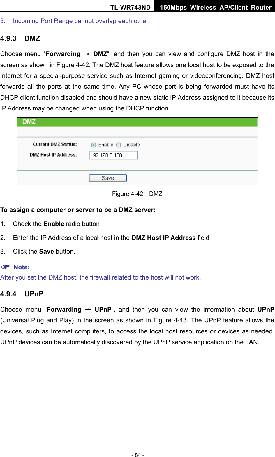 TL-WR743ND 150Mbps Wireless AP/Client Router - 84 - 3.  Incoming Port Range cannot overlap each other. 4.9.3  DMZ Choose menu “Forwarding  → DMZ”, and then you can view and configure DMZ host in the screen as shown in Figure 4-42. The DMZ host feature allows one local host to be exposed to the Internet for a special-purpose service such as Internet gaming or videoconferencing. DMZ host forwards all the ports at the same time. Any PC whose port is being forwarded must have its DHCP client function disabled and should have a new static IP Address assigned to it because its IP Address may be changed when using the DHCP function.  Figure 4-42  DMZ To assign a computer or server to be a DMZ server:   1. Check the Enable radio button 2.  Enter the IP Address of a local host in the DMZ Host IP Address field 3. Click the Save button.  Note:  After you set the DMZ host, the firewall related to the host will not work. 4.9.4  UPnP Choose menu “Forwarding  → UPnP”, and then you can view the information about UPnP (Universal Plug and Play) in the screen as shown in Figure 4-43. The UPnP feature allows the devices, such as Internet computers, to access the local host resources or devices as needed. UPnP devices can be automatically discovered by the UPnP service application on the LAN. 