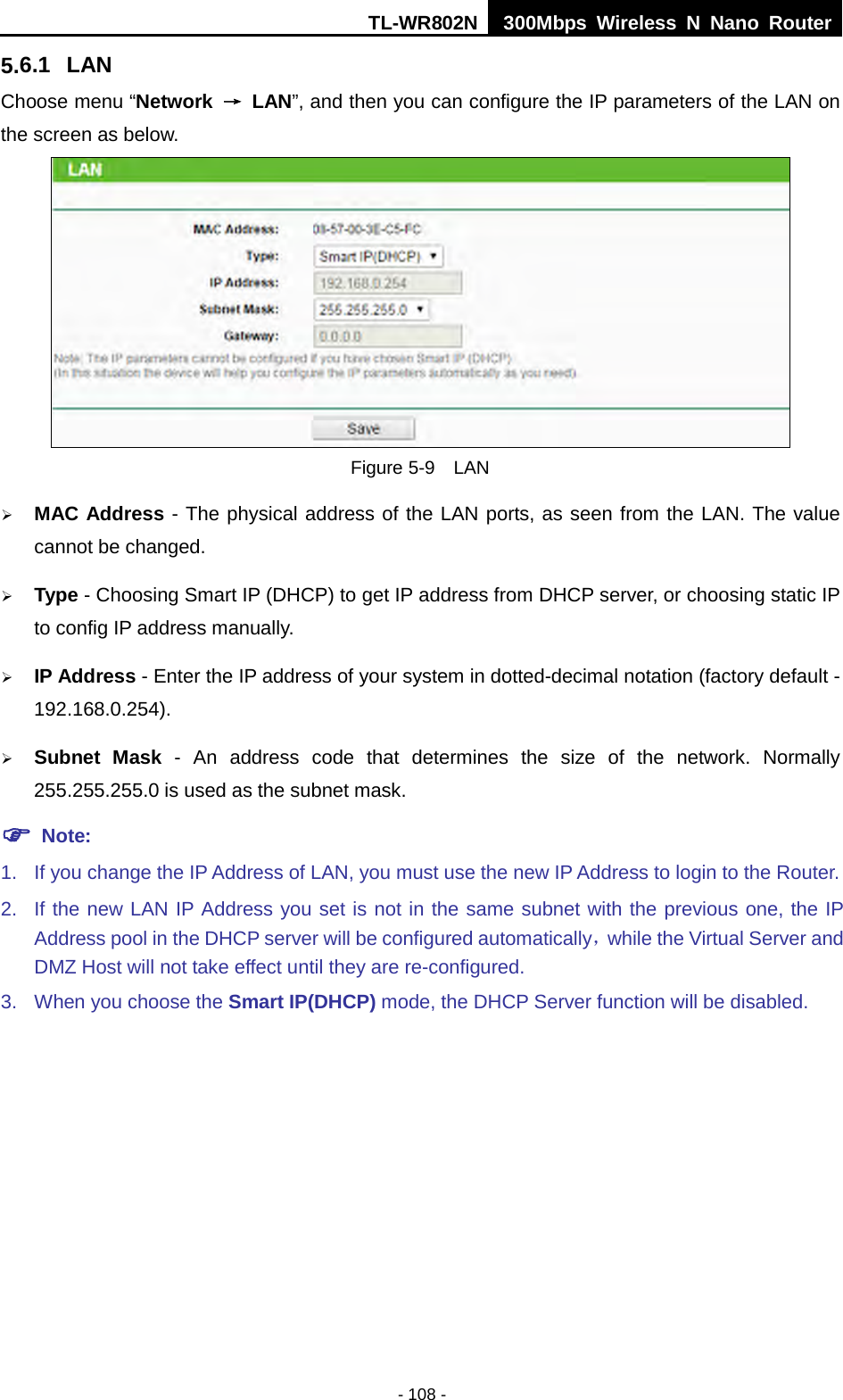 TL-WR802N  300Mbps Wireless N Nano Router  5.6.1 LAN Choose menu “Network  → LAN”, and then you can configure the IP parameters of the LAN on the screen as below.  Figure 5-9  LAN  MAC Address - The physical address of the LAN ports, as seen from the LAN. The value cannot be changed.  Type - Choosing Smart IP (DHCP) to get IP address from DHCP server, or choosing static IP to config IP address manually.  IP Address - Enter the IP address of your system in dotted-decimal notation (factory default - 192.168.0.254).  Subnet Mask - An address code that determines the size of the network. Normally 255.255.255.0 is used as the subnet mask.  Note: 1. If you change the IP Address of LAN, you must use the new IP Address to login to the Router.   2. If the new LAN IP Address you set is not in the same subnet with the previous one, the IP Address pool in the DHCP server will be configured automatically，while the Virtual Server and DMZ Host will not take effect until they are re-configured. 3. When you choose the Smart IP(DHCP) mode, the DHCP Server function will be disabled. - 108 - 