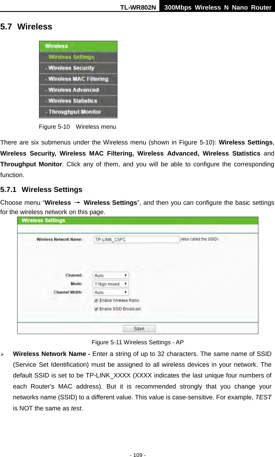 TL-WR802N  300Mbps Wireless N Nano Router  5.7 Wireless  Figure 5-10  Wireless menu There are six submenus under the Wireless menu (shown in Figure 5-10): Wireless Settings, Wireless Security, Wireless  MAC Filtering, Wireless Advanced, Wireless Statistics and Throughput Monitor. Click any of them, and you will be able to configure the corresponding function.   5.7.1 Wireless Settings Choose menu “Wireless  → Wireless Settings”, and then you can configure the basic settings for the wireless network on this page.  Figure 5-11 Wireless Settings - AP  Wireless Network Name - Enter a string of up to 32 characters. The same name of SSID (Service Set Identification) must be assigned to all wireless devices in your network. The default SSID is set to be TP-LINK_XXXX (XXXX indicates the last unique four numbers of each Router’s MAC address). But it is recommended strongly that you change your networks name (SSID) to a different value. This value is case-sensitive. For example, TEST is NOT the same as test. - 109 - 
