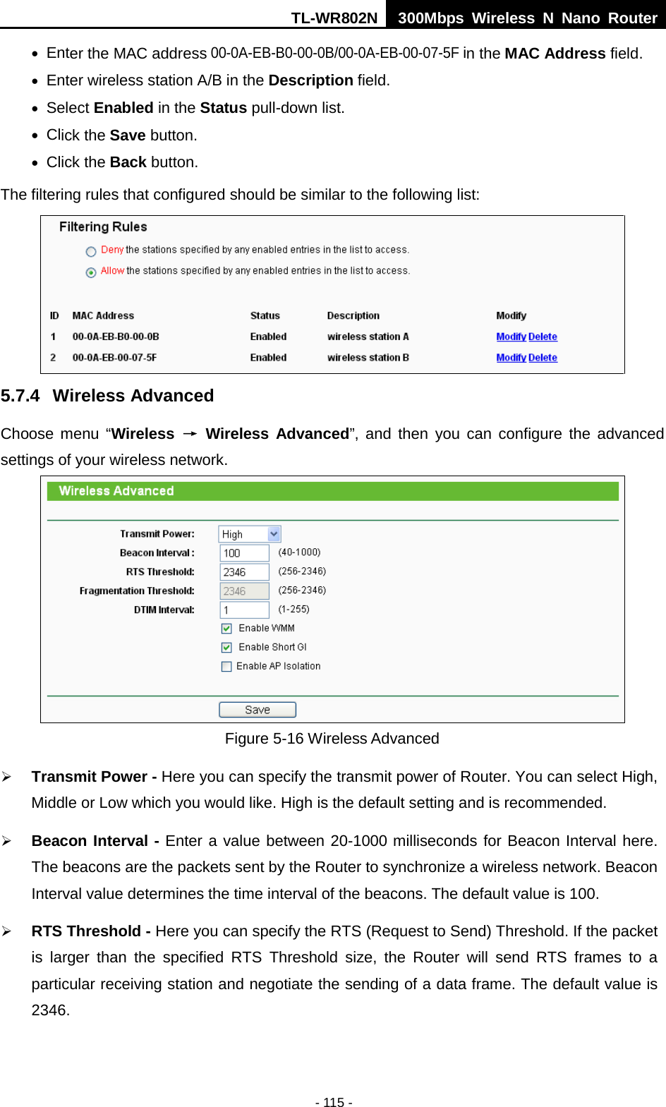 TL-WR802N  300Mbps Wireless N Nano Router  • Enter the MAC address 00-0A-EB-B0-00-0B/00-0A-EB-00-07-5F in the MAC Address field. • Enter wireless station A/B in the Description field. • Select Enabled in the Status pull-down list. • Click the Save button. • Click the Back button. The filtering rules that configured should be similar to the following list:  5.7.4 Wireless Advanced Choose menu “Wireless → Wireless Advanced”, and then you can configure the advanced settings of your wireless network.  Figure 5-16 Wireless Advanced  Transmit Power - Here you can specify the transmit power of Router. You can select High, Middle or Low which you would like. High is the default setting and is recommended.  Beacon Interval - Enter a value between 20-1000 milliseconds for Beacon Interval here. The beacons are the packets sent by the Router to synchronize a wireless network. Beacon Interval value determines the time interval of the beacons. The default value is 100.    RTS Threshold - Here you can specify the RTS (Request to Send) Threshold. If the packet is larger than the specified RTS Threshold size, the Router will send RTS frames to a particular receiving station and negotiate the sending of a data frame. The default value is 2346.   - 115 - 