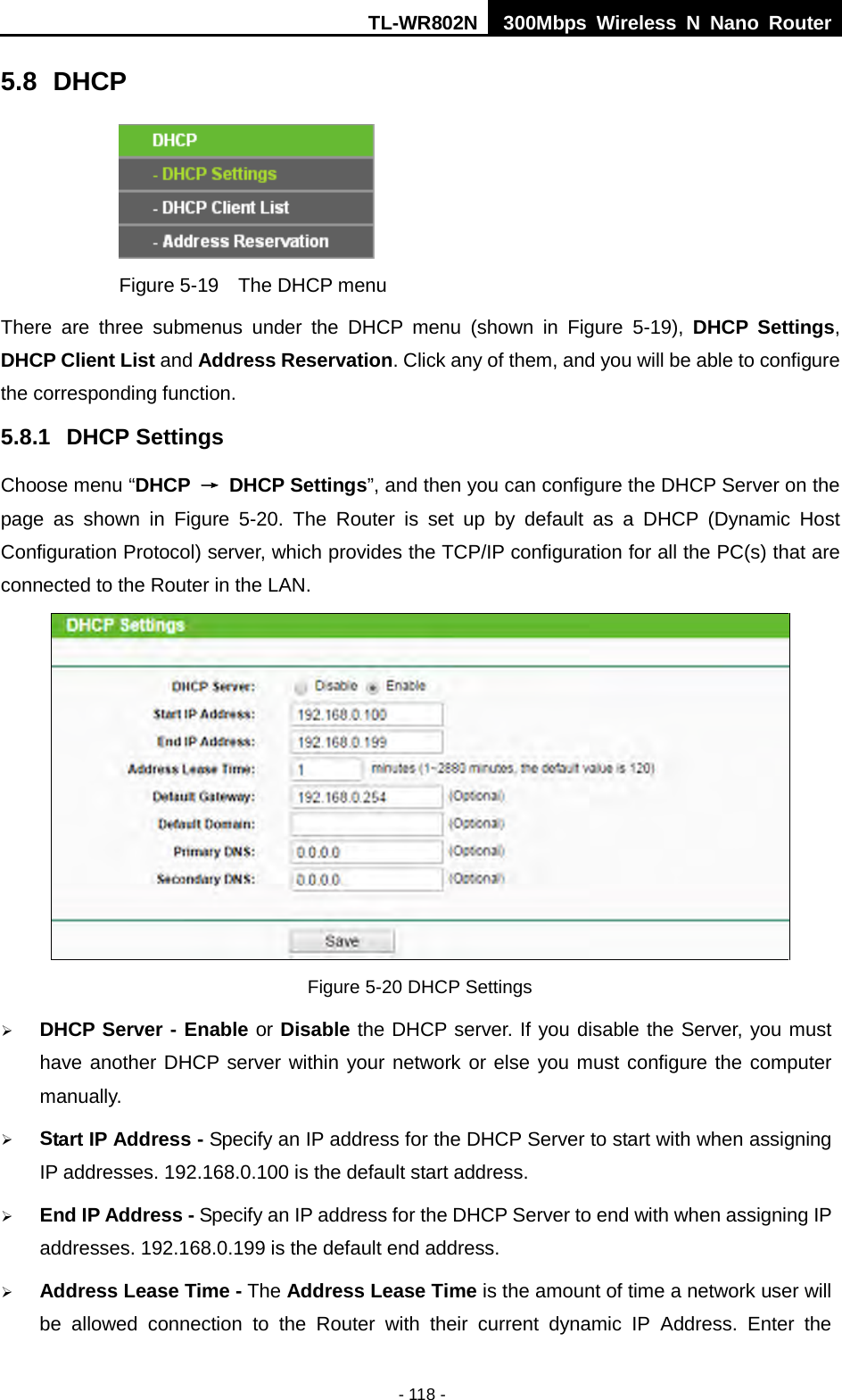TL-WR802N  300Mbps Wireless N Nano Router  5.8 DHCP  Figure 5-19  The DHCP menu There are three submenus under the DHCP menu (shown in Figure  5-19),  DHCP Settings, DHCP Client List and Address Reservation. Click any of them, and you will be able to configure the corresponding function. 5.8.1 DHCP Settings Choose menu “DHCP  → DHCP Settings”, and then you can configure the DHCP Server on the page  as  shown in Figure  5-20.  The  Router is set up by default as a DHCP (Dynamic Host Configuration Protocol) server, which provides the TCP/IP configuration for all the PC(s) that are connected to the Router in the LAN.    Figure 5-20 DHCP Settings  DHCP Server - Enable or Disable the DHCP server. If you disable the Server, you must have another DHCP server within your network or else you must configure the computer manually.  Start IP Address - Specify an IP address for the DHCP Server to start with when assigning IP addresses. 192.168.0.100 is the default start address.  End IP Address - Specify an IP address for the DHCP Server to end with when assigning IP addresses. 192.168.0.199 is the default end address.  Address Lease Time - The Address Lease Time is the amount of time a network user will be allowed connection to the Router with their current dynamic IP Address. Enter the - 118 - 