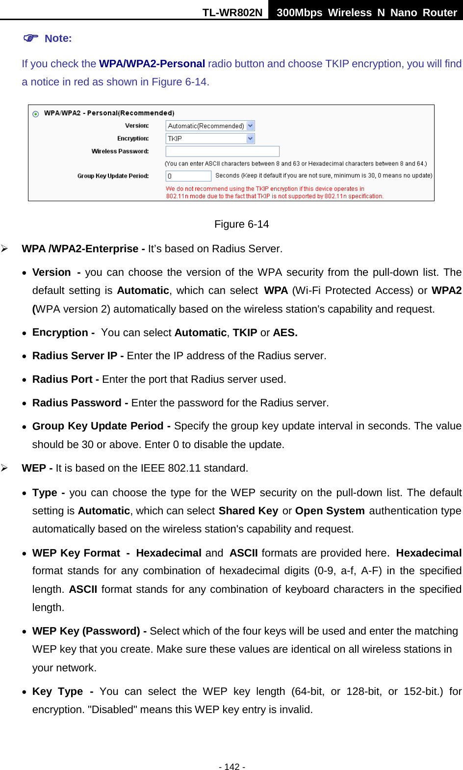 TL-WR802N  300Mbps Wireless N Nano Router   Note:   If you check the WPA/WPA2-Personal radio button and choose TKIP encryption, you will find a notice in red as shown in Figure 6-14.  Figure 6-14  WPA /WPA2-Enterprise - It’s based on Radius Server. • Version - you can choose the version of the WPA security from the pull-down list. The default setting is Automatic, which can select WPA (Wi-Fi Protected Access) or WPA2 (WPA version 2) automatically based on the wireless station&apos;s capability and request. • Encryption - You can select Automatic, TKIP or AES. • Radius Server IP - Enter the IP address of the Radius server. • Radius Port - Enter the port that Radius server used. • Radius Password - Enter the password for the Radius server. • Group Key Update Period - Specify the group key update interval in seconds. The value should be 30 or above. Enter 0 to disable the update.  WEP - It is based on the IEEE 802.11 standard.   • Type - you can choose the type for the WEP security on the pull-down list. The default setting is Automatic, which can select Shared Key or Open System authentication type automatically based on the wireless station&apos;s capability and request. • WEP Key Format - Hexadecimal and ASCII formats are provided here. Hexadecimal format stands for any combination of hexadecimal digits (0-9, a-f, A-F) in the specified length. ASCII format stands for any combination of keyboard characters in the specified length.   • WEP Key (Password) - Select which of the four keys will be used and enter the matching WEP key that you create. Make sure these values are identical on all wireless stations in your network.   • Key Type - You can select the WEP key length (64-bit, or 128-bit,  or 152-bit.) for encryption. &quot;Disabled&quot; means this WEP key entry is invalid. - 142 - 