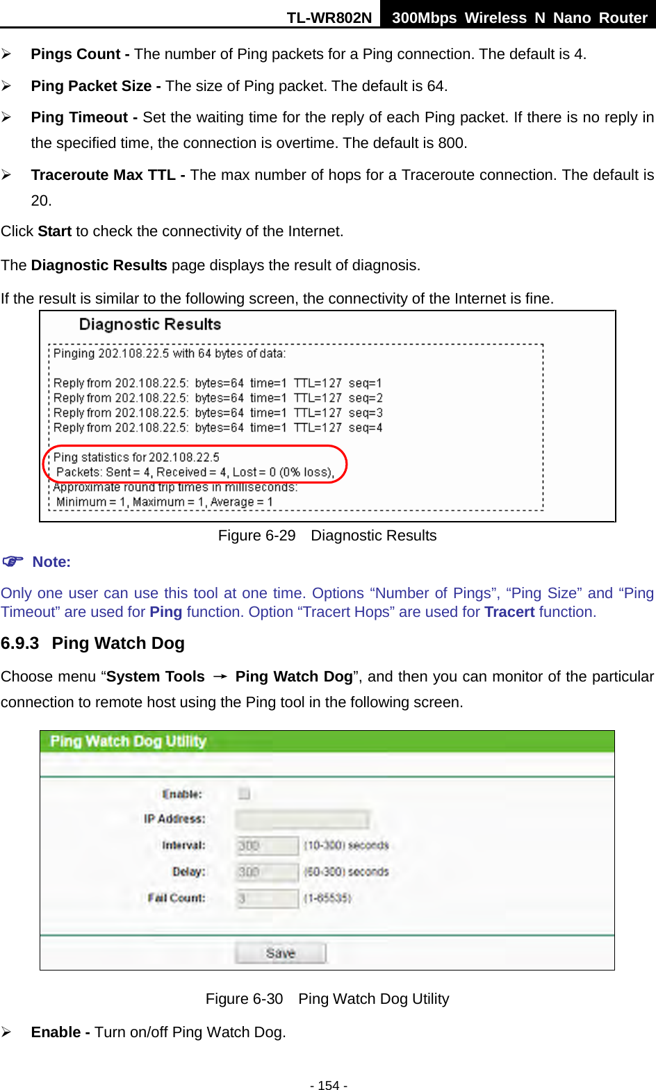 TL-WR802N  300Mbps Wireless N Nano Router   Pings Count - The number of Ping packets for a Ping connection. The default is 4.  Ping Packet Size - The size of Ping packet. The default is 64.  Ping Timeout - Set the waiting time for the reply of each Ping packet. If there is no reply in the specified time, the connection is overtime. The default is 800.  Traceroute Max TTL - The max number of hops for a Traceroute connection. The default is 20. Click Start to check the connectivity of the Internet.   The Diagnostic Results page displays the result of diagnosis. If the result is similar to the following screen, the connectivity of the Internet is fine.  Figure 6-29  Diagnostic Results  Note: Only one user can use this tool at one time. Options “Number of Pings”, “Ping Size” and “Ping Timeout” are used for Ping function. Option “Tracert Hops” are used for Tracert function. 6.9.3 Ping Watch Dog Choose menu “System Tools  → Ping Watch Dog”, and then you can monitor of the particular connection to remote host using the Ping tool in the following screen.  Figure 6-30  Ping Watch Dog Utility  Enable - Turn on/off Ping Watch Dog. - 154 - 