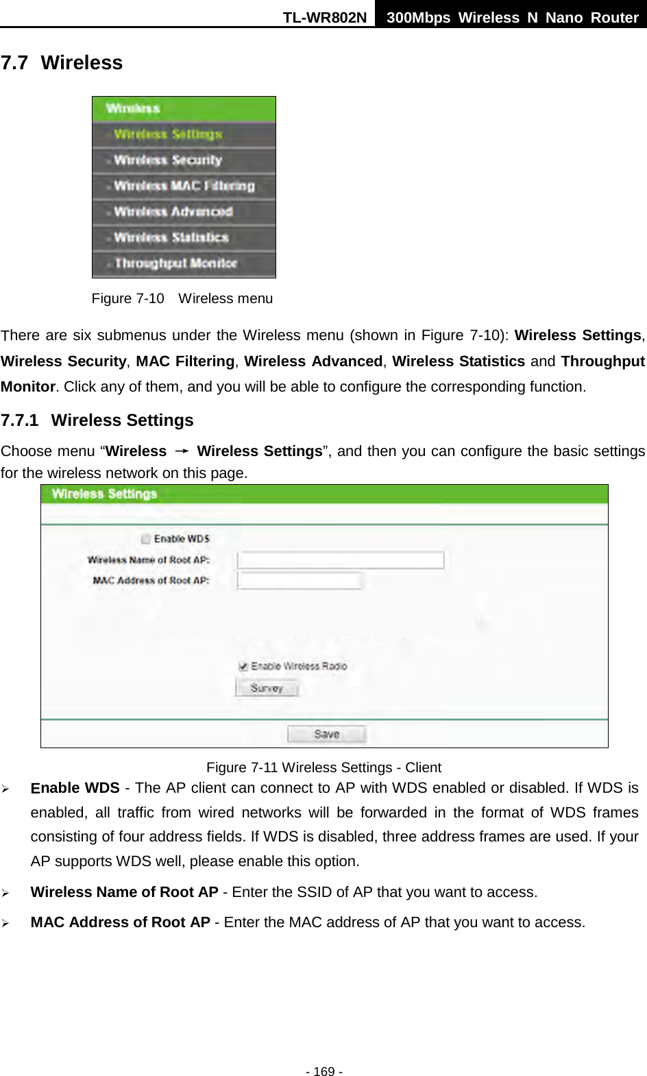 TL-WR802N  300Mbps Wireless N Nano Router  7.7 Wireless  Figure 7-10  Wireless menu There are six submenus under the Wireless menu (shown in Figure 7-10): Wireless Settings, Wireless Security, MAC Filtering, Wireless Advanced, Wireless Statistics and Throughput Monitor. Click any of them, and you will be able to configure the corresponding function.   7.7.1 Wireless Settings Choose menu “Wireless  → Wireless Settings”, and then you can configure the basic settings for the wireless network on this page.  Figure 7-11 Wireless Settings - Client  Enable WDS - The AP client can connect to AP with WDS enabled or disabled. If WDS is enabled, all traffic from wired networks will be forwarded in the format of WDS frames consisting of four address fields. If WDS is disabled, three address frames are used. If your AP supports WDS well, please enable this option.  Wireless Name of Root AP - Enter the SSID of AP that you want to access.  MAC Address of Root AP - Enter the MAC address of AP that you want to access. - 169 - 