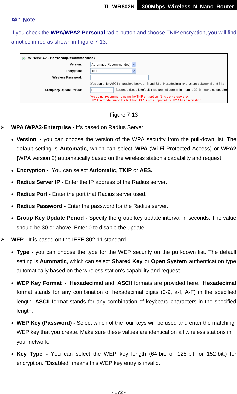 TL-WR802N  300Mbps Wireless N Nano Router   Note:   If you check the WPA/WPA2-Personal radio button and choose TKIP encryption, you will find a notice in red as shown in Figure 7-13.  Figure 7-13  WPA /WPA2-Enterprise - It’s based on Radius Server. • Version - you can choose the version of the WPA security from the pull-down list. The default setting is Automatic, which can select WPA (Wi-Fi Protected Access) or WPA2 (WPA version 2) automatically based on the wireless station&apos;s capability and request. • Encryption - You can select Automatic, TKIP or AES. • Radius Server IP - Enter the IP address of the Radius server. • Radius Port - Enter the port that Radius server used. • Radius Password - Enter the password for the Radius server. • Group Key Update Period - Specify the group key update interval in seconds. The value should be 30 or above. Enter 0 to disable the update.  WEP - It is based on the IEEE 802.11 standard.   • Type - you can choose the type for the WEP security on the pull-down list. The default setting is Automatic, which can select Shared Key or Open System authentication type automatically based on the wireless station&apos;s capability and request. • WEP Key Format - Hexadecimal and ASCII formats are provided here. Hexadecimal format stands for any combination of hexadecimal digits (0-9, a-f, A-F) in the specified length. ASCII format stands for any combination of keyboard characters in the specified length.   • WEP Key (Password) - Select which of the four keys will be used and enter the matching WEP key that you create. Make sure these values are identical on all wireless stations in your network.   • Key Type - You can select the WEP key length (64-bit, or 128-bit, or 152-bit.) for encryption. &quot;Disabled&quot; means this WEP key entry is invalid. - 172 - 