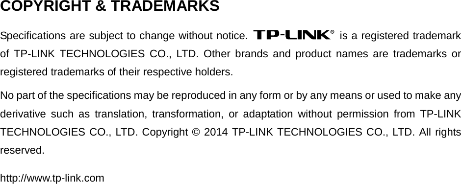  COPYRIGHT &amp; TRADEMARKS Specifications are subject to change without notice.   is a registered trademark of  TP-LINK TECHNOLOGIES CO., LTD. Other brands and product names are trademarks or registered trademarks of their respective holders. No part of the specifications may be reproduced in any form or by any means or used to make any derivative such as translation, transformation, or adaptation without permission from TP-LINK TECHNOLOGIES CO., LTD. Copyright © 2014 TP-LINK TECHNOLOGIES CO., LTD. All rights reserved. http://www.tp-link.com  