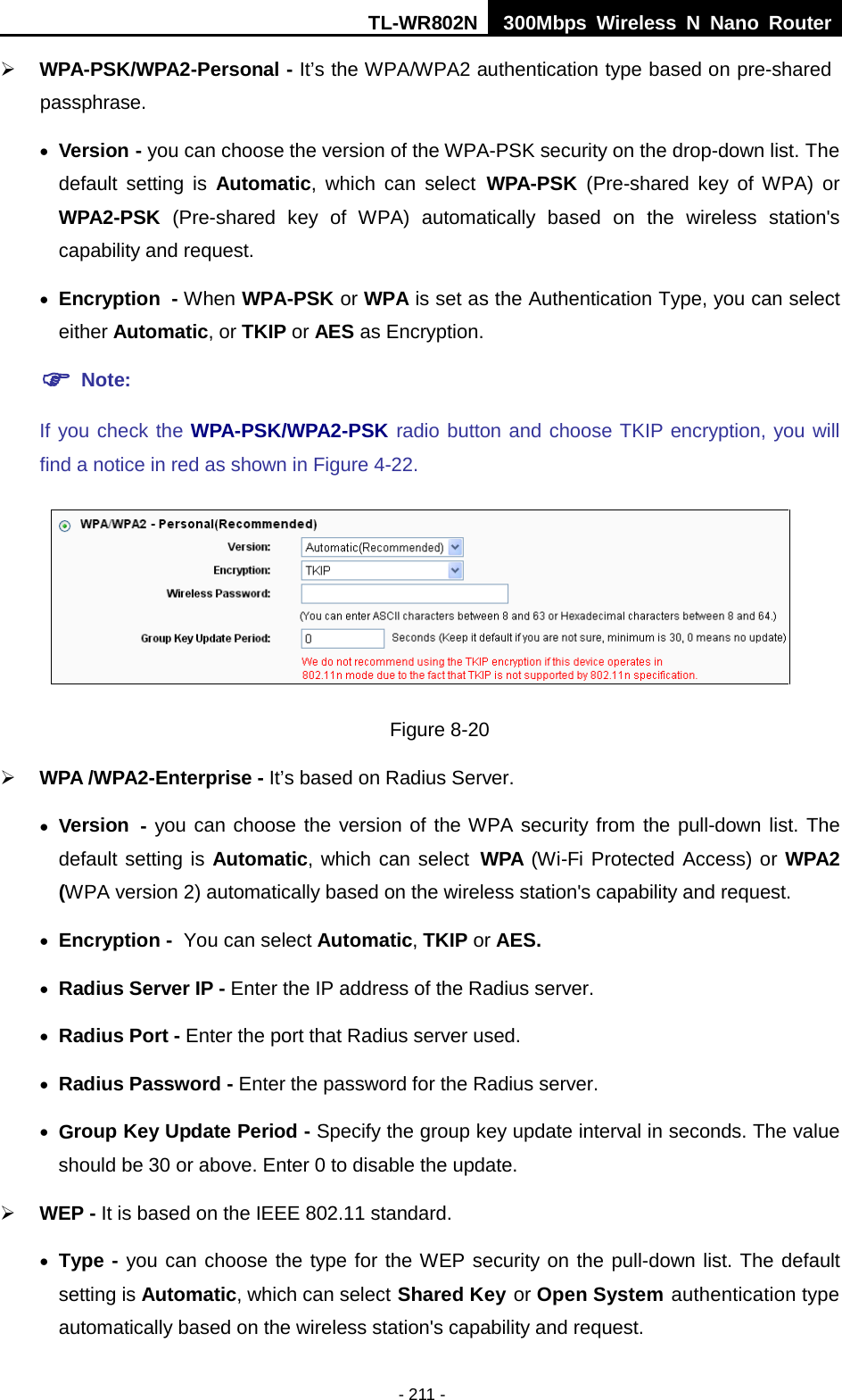 TL-WR802N  300Mbps Wireless N Nano Router   WPA-PSK/WPA2-Personal - It’s the WPA/WPA2 authentication type based on pre-shared passphrase.   • Version - you can choose the version of the WPA-PSK security on the drop-down list. The default setting is Automatic, which can select WPA-PSK  (Pre-shared key of WPA) or WPA2-PSK  (Pre-shared key of WPA) automatically based on the wireless station&apos;s capability and request. • Encryption - When WPA-PSK or WPA is set as the Authentication Type, you can select either Automatic, or TKIP or AES as Encryption.  Note:   If you check the WPA-PSK/WPA2-PSK radio button and choose TKIP encryption, you will find a notice in red as shown in Figure 4-22.  Figure 8-20  WPA /WPA2-Enterprise - It’s based on Radius Server. • Version - you can choose the version of the WPA security from the pull-down list. The default setting is Automatic, which can select WPA (Wi-Fi Protected Access) or WPA2 (WPA version 2) automatically based on the wireless station&apos;s capability and request. • Encryption - You can select Automatic, TKIP or AES. • Radius Server IP - Enter the IP address of the Radius server. • Radius Port - Enter the port that Radius server used. • Radius Password - Enter the password for the Radius server. • Group Key Update Period - Specify the group key update interval in seconds. The value should be 30 or above. Enter 0 to disable the update.  WEP - It is based on the IEEE 802.11 standard.   • Type - you can choose the type for the WEP security on the pull-down list. The default setting is Automatic, which can select Shared Key or Open System authentication type automatically based on the wireless station&apos;s capability and request. - 211 - 