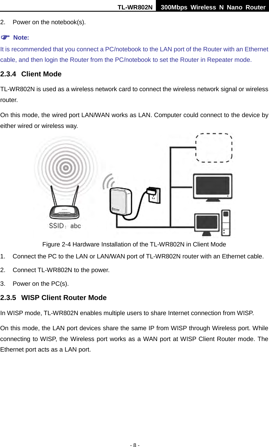 TL-WR802N  300Mbps Wireless N Nano Router  2. Power on the notebook(s).  Note: It is recommended that you connect a PC/notebook to the LAN port of the Router with an Ethernet cable, and then login the Router from the PC/notebook to set the Router in Repeater mode.   2.3.4 Client Mode TL-WR802N is used as a wireless network card to connect the wireless network signal or wireless router. On this mode, the wired port LAN/WAN works as LAN. Computer could connect to the device by either wired or wireless way.  Figure 2-4 Hardware Installation of the TL-WR802N in Client Mode 1. Connect the PC to the LAN or LAN/WAN port of TL-WR802N router with an Ethernet cable. 2. Connect TL-WR802N to the power. 3. Power on the PC(s). 2.3.5 WISP Client Router Mode In WISP mode, TL-WR802N enables multiple users to share Internet connection from WISP. On this mode, the LAN port devices share the same IP from WISP through Wireless port. While connecting to WISP, the Wireless port works as a WAN port at WISP Client Router mode. The Ethernet port acts as a LAN port. - 8 - 